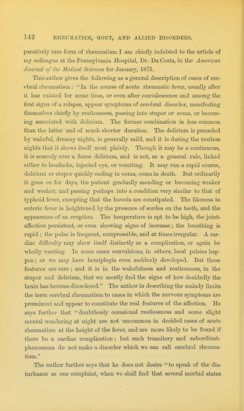 parativelj rare form of rheumatism I am chiefly indebted to the article of my colleague at the Pennsylvania Hosjiital, Dr. Da Costa, in the American Journal of the Medical Sciences for January, 1875. This author gives the following as a general description of cases of cer- ebral rheumatism : In the coiu'se of acute rheumatic fever, usually after it has existed for some time, or even after convalescence and among the first signs of a relapse, appear symptoms of cerebral disorder, manifesting themselves chiefly by restlessness, passing into stupor or coma, or becom- ing associated with delirium. The former combination is less common than the latter and of much shorter duration. The delirium is preceded by wakeful, dreamy nights, is generally mild, and it is during the restless nights that it shows itself most plainly. Though it may be a continuous, it is scarcely ever a fierce delirium, and is not, as a general rule, Hnked either to headache, injected eye, or vomiting. It may run a rapid course, delirium or stupor quickly ending in coma, coma in death. But ordinarily it goes on for days, the patient gradually mending or becoming weaker and weaker, and passing perhaps into a condition very similar to that of typhoid fever, excepting that the bowels are constipated. The likeness to enteric fever is heightened by the presence of sordes on the teeth, and the appearence of an eruption. The temperature is apt to be high, the joint- affection persistent, or even showing signs of increase; the breathing is rapid ; the pulse is frequent, compressible, and at times irregular. A car- diac difficulty may show itself distinctly as a complication, or again be wholly wanting. In some cases convulsions, in others, local palsies hap- pen ; or we may have hemij)legia even suddenly developed. But these features are rare ; and it is in the wakefulness and restlessness, in the stupor and delirium, that we mostly find the signs of how decidedly the brain has become disordered. The author in describing the malad}-- limits the term cerebral rheumatism to cases in which the neiwous symptoms are prominent and appear to constitute the real features of the affection. He says further that doubtlessly occasional restlessness and some slight mental wandering at night are not uncommon in decided cases of acute rheumatism at the height of the fever, and are more likely to be found if there be a cardiac complication ; but such transitory and subordinatt phenomena do not make a disorder which we can call cerebral rheuma- tism. The author further says that he does not desire to speak of the dis- turbance as one complaint, when we shall find that several morbid states