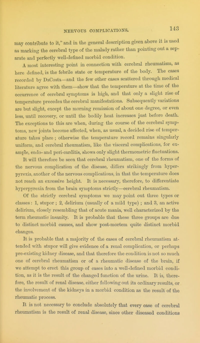 may contribute to it, and in the general description given above it is used as marking the cerebral type of the malady rather than pointing out a sep- arate and perfectly well-detined morbid condition. A most interesting point in connection with cerebral rheumatism, as here defined, is the febrile state or temperature of the body. The cases recorded by DaCosta—and the few other cases scattered through medical literature agree with them—show that the temperature at the time of the occun-ence of cerebral symptoms is high, and that only a sHght rise of temperature precedes the cerebral manifestations. Subsequently variations are but slight, except the morning remission of about one degree, or even less, until recovery, or until the bodily heat increases just before death. The exceptions to this are when, during the course of the cerebral symp- toms, new joints become afifected, when, as usual, a decided rise of temper- ature takes place ; otherwise the temperature record remains singularly uniform, and cerebral rheumatism, hke the visceral complications, for ex- ample, endo- and peri-carditis, shows only slight thermometric fluctuations. It will therefore be seen that cerebral rheumatism, one of the forms of the nervous complication of the disease, differs strikingly from hyper- pyrexia, another of the nervous complications, in that the temperature does not reach an excessive height. It is necessary, therefore, to differentiate hyperpyrexia from the brain symptoms strictly—cerebral rheumatism. Of the strictly cerebral symptoms we may point out three tyjDes or classes: 1, stupor ; 2, delirium (usually of a mild type) ; and 3, an active delirium, closely resembling that of acute mania, well characterized by the term rheumatic insanity. It is probable that these three groups are due to distinct morbid causes, and shoAV post-mortem quite distinct morbid changes. It is probable that a majority of the cases of cerebral rheumatism at- tended with stupor will give evidence of a renal complication, or perhaps pre-existing kidney disease, and that therefore the condition is not so much one of cerebral rheumatism or of a rheumatic disease of the brain, if we attempt to erect this group of cases into a well-defined morbid condi- tion, as it is the result of the changed function of the urine. It is, there- fore, the result of renal disease, either following out its ordinary results, or the involvement of the kidneys in a morbid condition as the result of the rheumatic process. It is not necessary to conclude absolutely that every case of cerebral rheumatism is the result of renal disease, since other diseased conditions