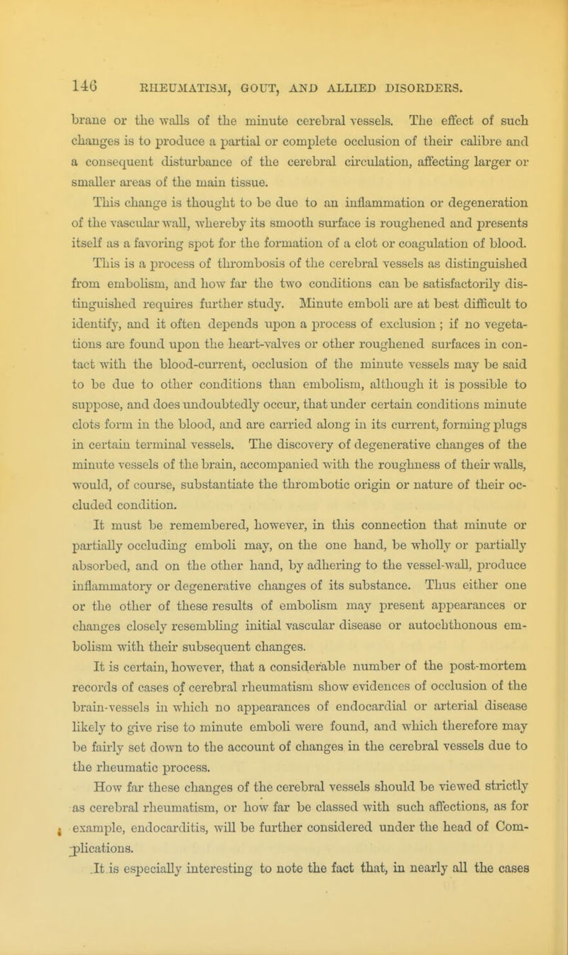 brane or the Avails of the minute cerebral vessels. The effect of such changes is to produce a pai'tial or complete occlusion of their calibre and a consequent distm'bance of the cerebral cii'culation, affecting larger or smaller areas of the main tissue. This change is thought to be due to an inflammation or degeneration of the vascular wall, whereby its smooth sm'face is roughened and presents itself as a favoring spot for the formation of a clot or coagulation of blood. This is a process of thrombosis of the cerebral vessels as distinguished from emboHsm, and how far the two conditions can be satisfactorily dis- tinguished requires further study. Minute emboli are at best difficult to identify, and it often depends upon a process of exclusion ; if no vegeta- tions are found upon the heai't-valves or other roughened surfaces in con- tact with the blood-current, occlusion of the minute vessels may be said to be due to other conditions than embolism, although it is possible to suppose, and does undoubtedly occur, that under certain conditions minute clots form in the blood, and are carried along in its current, forming plugs in certain terminal vessels. The discovery of degenerative changes of the minute vessels of the brain, accompanied with the roughness of theii- walls, would, of course, substantiate the thrombotic origin or nature of their oc- cluded condition. It must be remembered, however, in this connection that minute or partially occluding emboli may, on the one hand, be wholly or pai'tially absorbed, and on the other hand, by adhering to the vessel-wall, produce inflammatory or degenerative changes of its substance. Thus either one or the other of these results of embolism may present appearances or changes closely resembhng initial vascular disease or autochthonous em- bolism with their subsequent changes. It is cei-tain, however, that a considerable number of the post-mortem records of cases of cerebral rheumatism show evidences of occlusion of the brain-vessels in which no appearances of endocardial or arterial disease likely to give rise to minute emboh were found, and which therefore may be fairly set down to the account of changes in the cerebral vessels due to the rheumatic process. How far these changes of the cerebral vessels should be viewed strictly as cerebral rheumatism, or how far be classed with such affections, as for example, endocarditis, will be further considered under the head of Com- plications. .It.is especially interesting to note the fact that, in nearly all the cases