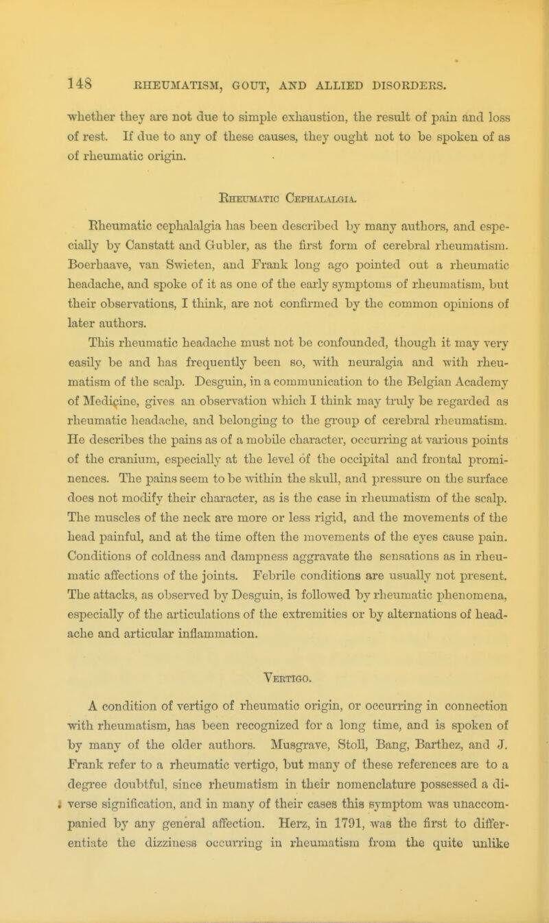 whether they are not due to simple exhaustion, the result of pain and loss of rest. If due to any of these causes, they ought not to be spoken of as of rheumatic origin. Bheumatic Cephalalgia. Elieumatic cephalalgia has been described by many authors, and espe- cially by Canstatt and Gubler, as the first form of cerebral rheumatism. Boerhaave, van Swieten, and Frank long ago pointed out a rheumatic headache, and spoke of it as one of the early symptoms of rheumatism, but their observations, I think, ai-e not confirmed by the common opinions of later authors. This rheumatic headache must not be confounded, though it may very easily be and has frequently been so, ■with neuralgia and with rheu- matism of the scalp. Desguin, in a communication to the Belgian Academy of Medipine, gives an observation which I think may truly be regarded as rheumatic headache, and belonging to the group of cerebral rheumatism. He describes the pains as of a mobile character, occurring at vaiious points of the cranium, especially at the level of the occipital and frontal promi- nences. The i^ains seem to be within the skull, and pressure on the surface does not modify their character, as is the case in rheumatism of the scalp. The muscles of the neck are more or less rigid, and the movements of the head painful, and at the time often the movements of the eyes cause pain. Conditions of coldness and dampness aggravate the sensations as in rheu- matic affections of the joints. Febrile conditions are usually not present. The attacks, as observed by Desguin, is followed by rheumatic j^henomena, especially of the articulations of the extremities or by alternations of head- ache and articular inflammation. Vertigo. A condition of vertigo of rheumatic origin, or occurring in connection with rheumatism, has been recognized for a long time, and is spoken of by many of the older authors. Musgrave, StoU, Bang, Barthez, and J. Frank refer to a rheumatic vertigo, but many of these references are to a degi'ee doubtful, since rheumatism in their nomenclature possessed a di- l verse signification, and in many of their cases this symptom was unaccom- panied by any general affection. Herz, in 1791, was the first to difler- entiate the dizziness occurring in x'heumatisra from the quite unlike