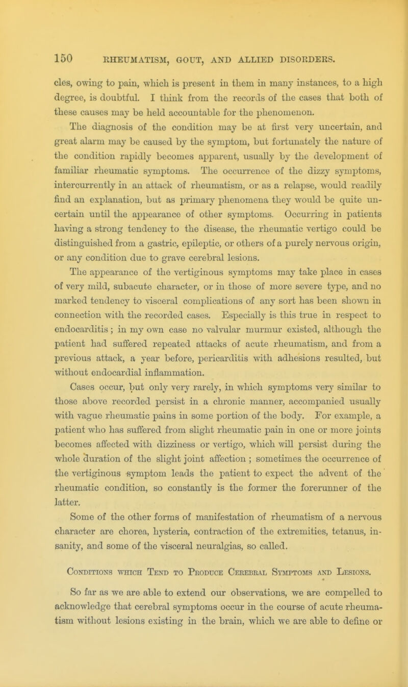 cles, owing to pain, wbich is present in them in many instances, to a high degree, is doubtful. I think from the records of the cases that both of these causes may be held accountable for the phenomenon. The diagnosis of the condition may be at first very uncertain, and great alarm may be caused by the symptom, but fortunately the nature of the condition rapidly becomes apparent, usually by the development of familiar rheumatic symj)toms. The occun-ence of the dizzy symj)toms, intercurreutly in an attack of rheumatism, or as a relapse, woidd readily find an explanation, but as primary phenomena they would be quite un- certain until the appearance of other symptoms. Occurring in patients having a strong tendency to the disease, the rheumatic vertigo could be distinguished from a gastric, epileptic, or others of a purely nervous origin, or any condition due to grave cerebral lesions. The appearance of the vertiginous symptoms may take place in cases of very mild, subacute character, or in those of more severe type, and no marked tendency to visceral complications of any sort has been shown in connection with the recorded cases. Especially is tliis true in respect to endocarditis; in my own case no valvular murmm' existed, although the patient had suffered repeated attacks of acute rheumatism, and from a previous attack, a year before, pericarditis with adhesions resulted, but without endocardial inflammation. Cases occur, but only veiy rarely, in which symptoms yery similar to those above recorded persist in a chronic manner, accompanied usually with vague rheumatic pains in some portion of the body. For example, a patient who has suffered from slight rheumatic pain in one or more joints becomes affected with dizziness or vertigo, which will persist during the whole (Juration of the slight joint affection ; sometimes the occurrence of the vertiginous symptom leads the patient to expect the advent of the rheumatic condition, so constantly is the former the forerunner of the latter. Some of the other forms of manifestation of rheumatism of a ners'ous character are chorea, hj-steria, contraction of the extremities, tetanus, in- sanity, and some of the visceral neuralgias, so called. Conditions which Tend to Produce Cerebral Symptoms and Lesions. So far as we are able to extend our observations, we are compelled to acknowledge that cerebral sjTtnptoms occur in the course of acute rheuma- tism without lesions existing in the brain, which we are able to define or