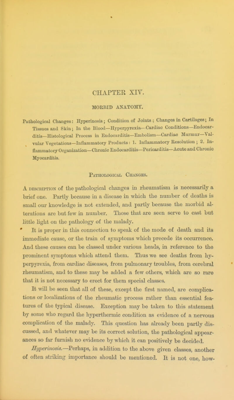 CHAPTER XIY. MORBID ANATOMY. Putholog ical Changes: Hyperinosis ; Condition of Joints ; Changes in Cartilages; In Tissues and Skin; In the Blood—Hyperpyrexia—Cardiac Conditions—Endocar- ditis—Histological Process in Endocarditis—Embolism—Cardiac Murmur—Val- vular Vejretations—Inllammatory Products : 1. Inflammatory Resolution ; 2. In- flammatory Organization—Chronic Endocarditis—Pericarditis—Acute and Chronic Myocarditis. Pathological Changes. A DESCRIPTION of the pathological changes in rheumatism is necessarily a brief one. Pai'tly because in a disease in which the number of deaths is small our knowledge is not extended, and partly because the morbid al- terations are but few in number. Those that are seen serve to cast but little light on the pathology of the malady. It is proper in this connection to speak of the mode of death and its immediate cause, or the train of symptoms which precede its occurrence. And these causes can be classed under various heads, in reference to the prominent symptoms which attend them. Thus we see deaths from hy- perpyrexia, from cardiac diseases, from pulmonary troubles, from cerebral rheumatism, and to these may be added a few others, which are so rare that it is not necessary to erect for them special classes. It wiU be seen that all of these, except the first named, are complica- tions or locahzations of the rheumatic i^rocess rather than essential fea- tures of the typical disease. Exception may be taken to this statement by some who regard the hyperthermic condition as evidence of a nervous comphcation of the malady. This question has already been pai-tly dis- cussed, and whatever may be its correct solution, the pathological appear- ances so far furnish no evidence by which it can positively be decided. Hyperinosis.—Perhaps, in addition to the above given classes, another of often striking importance should be mentioned. It is not one, how-