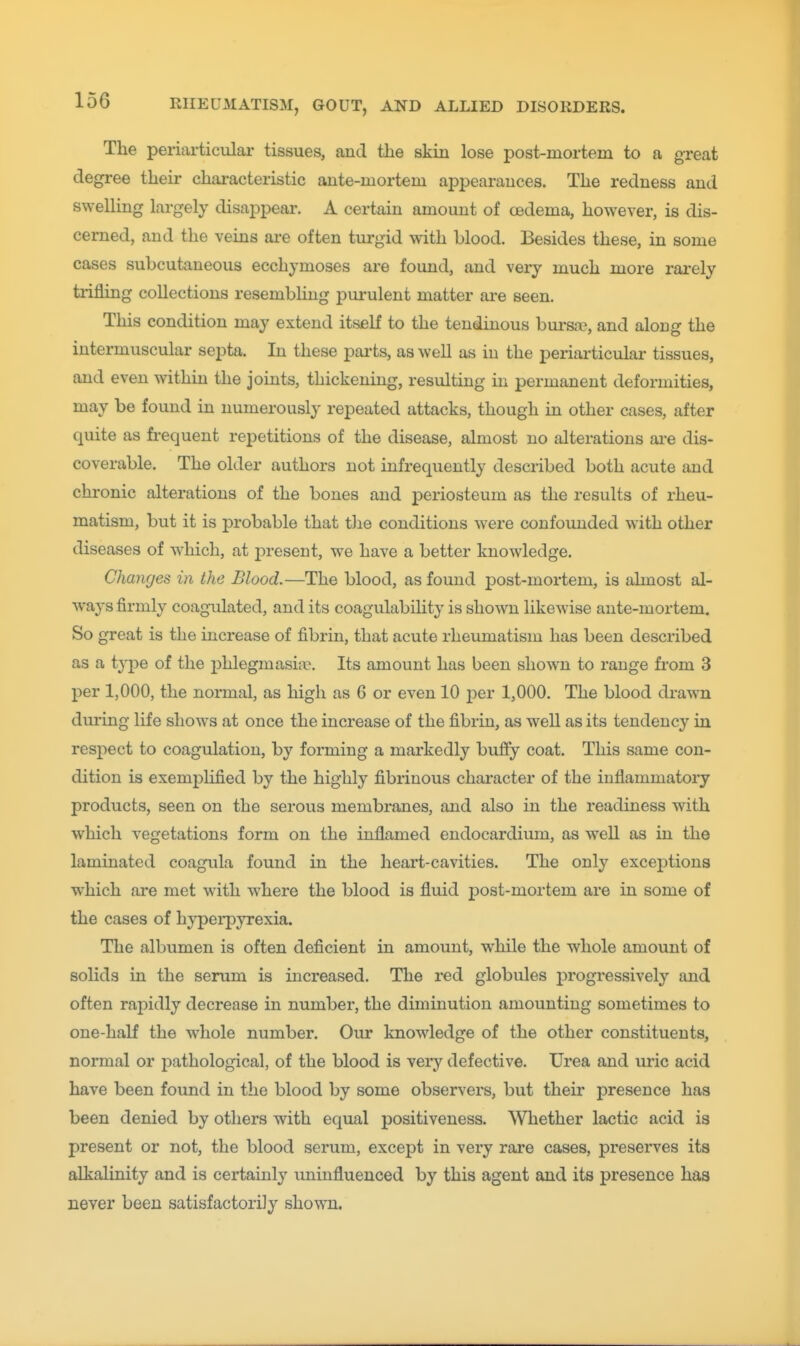 The periarticular tissues, and the skin lose post-mortem to a great degi-ee their chai-acteristic ante-mortem appearances. The redness and swelling largely disappear. A certain amount of oedema, however, is dis- cerned, and the veins ai-e often turgid with blood. Besides these, in some cases subcutaneous ecchymoses are found, and very much more rarely trifling collections resembling pui'ulent matter are seen. This condition may extend itself to the tendinous bursrc, and along the intermuscular septa. In these parts, as well as in the periarticular tissues, and even within the joints, thickening, resulting in permanent deformities, may be found in numerously repeated attacks, though in other cases, after quite as fi-equent repetitions of the disease, almost no alterations ai-e dis- coverable. The older authors not infrequently described both acute and chronic alterations of the bones and periosteum as the results of rheu- matism, but it is probable that tJie conditions were confounded with other diseases of which, at present, we have a better knowledge. Changes in the Blood.—The blood, as found post-mortem, is almost al- ways firmly coagulated, and its coagulability is shown likewise ante-mortem. So great is the increase of fibrin, that acute rheumatism has been described as a tyj)e of the phlegmasia?. Its amount has been shown to range fi'om 3 per 1,000, the normal, as high as 6 or even 10 j)er 1,000. The blood drawn during life shows at once the increase of the fibrin, as well as its tendency in respect to coagulation, by forming a markedly buffy coat. This same con- dition is exemplified by the highly fibrinous character of the inflammatory products, seen on the serous membranes, and also in the readiness with which vegetations form on the inflamed endocardium, as well as in the laminated coagula found in the heart-cavities. The only exceptions which are met with where the blood is fluid j)ost-mortem are in some of the cases of hjy'pei'pyrexia. The albumen is often deficient in amount, while the whole amount of solids in the serum is increased. The red globules progressively and often rapidly decrease in nimiber, the diminution amounting sometimes to one-half the whole number. Our knowledge of the other constituents, normal or pathological, of the blood is very defective. Urea and uric acid have been found in the blood by some observers, but their presence has been denied by others with equal positiveness. Whether lactic acid is present or not, the blood serum, except in very rare cases, preserves its alkalinity and is cei-taiuly uninfluenced by this agent and its presence has never been satisfactorily shown.