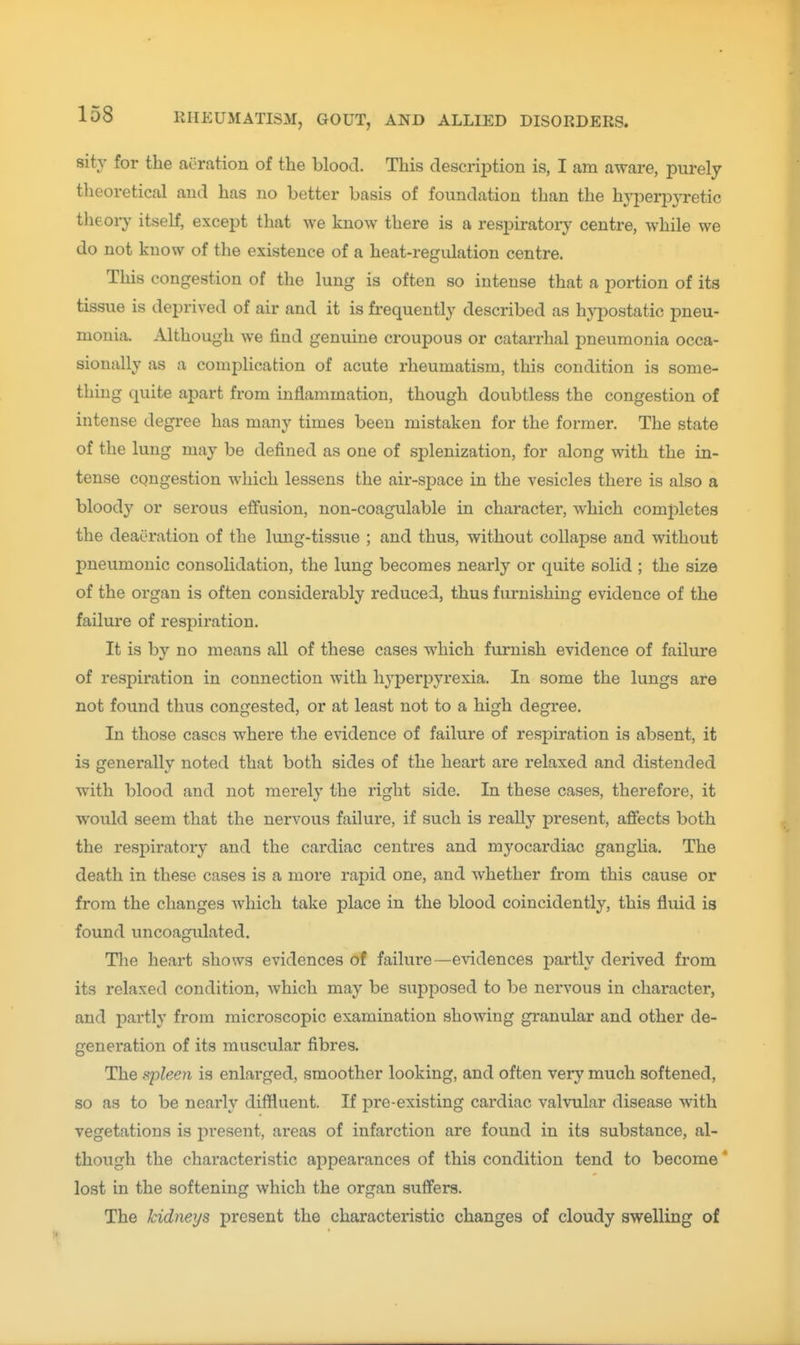 sity for the aeration of the blood. This description is, I am aware, purely theoretical and has no better basis of foundation than the hyperpjTetic theoiy itself, except that we know there is a respiratory centre, while we do not know of the existence of a heat-regulation centre. This congestion of the lung is often so intense that a portion of its tissue is deprived of air and it is frequently described as hypostatic pneu- monia. Although we find genuine croupous or catarrhal pneumonia occa- sionally as a comphcation of acute rheumatism, this condition is some- thing quite apart from inflammation, though doubtless the congestion of intense degree has many times been mistaken for the former. The state of the lung may be defined as one of splenization, for along with the in- tense congestion which lessens the air-space in the vesicles there is also a bloody or serous effusion, non-coagulable in character, which completes the deaeration of the lung-tissue ; and thus, without collapse and without pneumonic consolidation, the lung becomes nearly or quite solid ; the size of the organ is often considerably reduced, thus furnishing evidence of the failure of respiration. It is by no means all of these cases which furnish evidence of failure of respiration in connection with hyperpyrexia. In some the lungs are not found thus congested, or at least not to a high degree. In those cases where the e^'idence of failure of respiration is absent, it is generally noted that both sides of the heart are relaxed and distended with blood and not merely the right side. In these cases, therefore, it would seem that the nervous failure, if such is really present, afiects both the respiratory and the cardiac centres and myocardiac ganglia. The death in these cases is a more rapid one, and Avhether from this cause or from the changes which take place in the blood coincidently, this fluid is found uncoagulated. The heart shows evidences of failure—evidences partly derived from its relaxed condition, Avhich may be supposed to be nervous in character, and partly from microscopic examination showing granular and other de- generation of its muscular fibres. The spleen is enlarged, smoother looking, and often very much softened, so as to be nearly diffluent. If pre-existing cardiac valvular disease with vegetations is present, areas of infarction are found in its substance, al- though the characteristic appearances of this condition tend to become' lost in the softening which the organ suffers. The kidneys present the characteristic changes of cloudy swelling of