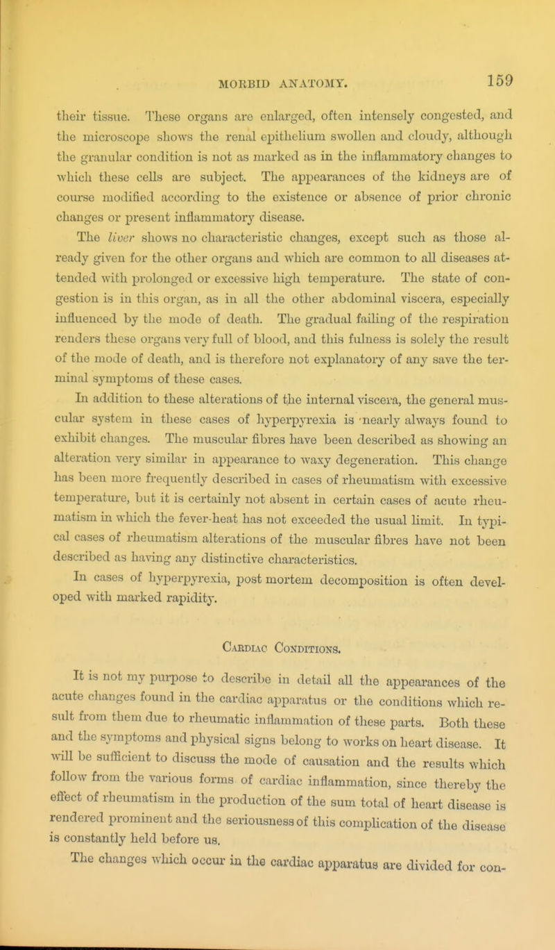tlieir tissue. These organs are enlarged, often intensely congested, and the microscope shows the reual epithelium swollen and cloudy, although the granular condition is not as marked as in the inflammatory changes to which these cells are subject. The appearances of the kidneys are of course modified according to the existence or absence of prior chronic changes or present inflammator}^ disease. The liver shows no characteristic changes, except such as those al- ready given for the other organs and which are common to all diseases at- tended with prolonged or excessive high temperature. The state of con- gestion is in this organ, as in all the other abdominal viscera, especially influenced by the mode of death. The gradual failing of the resjDiratiou renders these organs very full of blood, and this fulness is solely the result of the mode of death, and is therefore not explanatory of any save the ter- minal symptoms of these cases. In addition to these alterations of the internal viscera, the general mus- cular system in these cases of hyperpyrexia is -nearly always found to exhibit changes. The muscular fibres have been described as showing an alteration very similar in appearance to waxy degeneration. This change has been more frequently described in cases of rheumatism with excessive temperatui-e, but it is certainly not absent in certain cases of acute rheu- matism in which the fever-heat has not exceeded the usual limit. In typi- cal cases of rheumatism alterations of the muscular fibres have not been described as having any distinctive characteristics. In cases of hyperpyrexia, post mortem decomposition is often devel- oped with marked rapidity. Carduc Conditions. It is not my purpose to describe in detail all the appeai-ances of the acute changes found in the cardiac apparatus or the conditions which re- sult from them due to rheumatic inflammation of these parts. Both these and the symptoms and physical signs belong to works on heart disease. It will be sufficient to discuss the mode of causation and the results which follow from the various forms of cardiac inflammation, since thereby the eflect of rheumatism in the production of the sum total of heart disease is rendered prominent and the seriousness of this complication of the disease is constantly held before us. The changes which occur in tlie cardiac apparatus are divided for con-