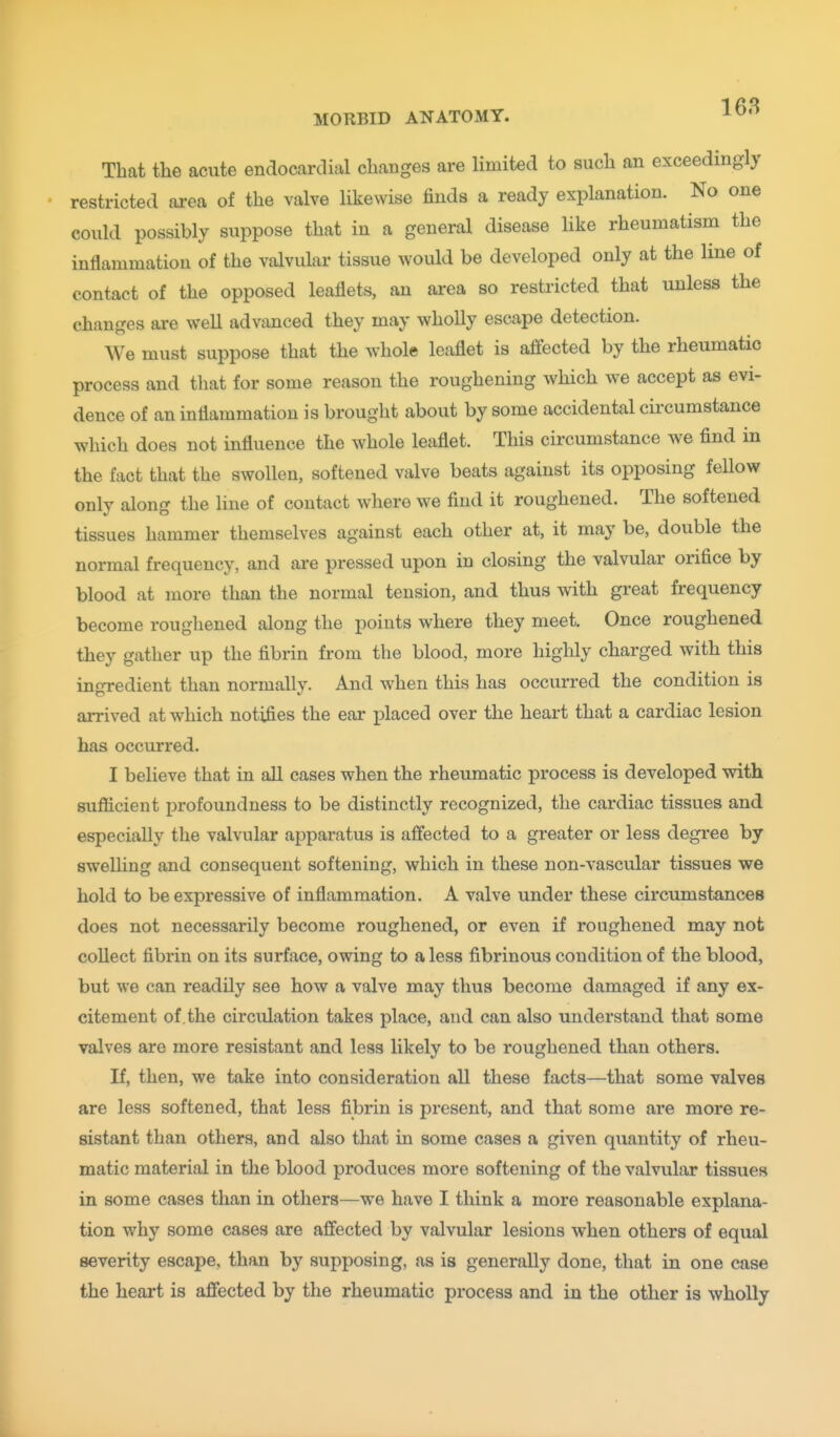 That the acute endocardial changes are limited to such an exceedingly restricted ai-ea of the valve likewise finds a ready explanation. No one could possibly suppose that in a general disease like rheumatism the inflammation of the valvular tissue would be developed only at the line of contact of the opposed leaflets, an ai-ea so restricted that unless the changes are well advanced they may wholly escape detection. We must suppose that the whole leaflet is affected by the rheumatic process and that for some reason the roughening which we accept as evi- dence of an inflammation is brought about by some accidental circumstance which does not influence the whole leaflet. This circumstance we find in the fact that the swollen, softened valve beats against its opposing fellow only along the line of contact where we find it roughened. The softened tissues hammer themselves against each other at, it may be, double the normal frequency, and are pressed upon in closing the valvular orifice by blood at more than the normal tension, and thus with great frequency become roughened along the points where they meet. Once roughened they gather up the fibrin from the blood, more highly charged with this ingredient than normally. And when this has occurred the condition is arrived at which notifies the ear placed over the heart that a cardiac lesion has occurred. I believe that in all cases when the rheumatic process is developed with suflicient profoundness to be distinctly recognized, the cardiac tissues and especially the valvular apparatus is affected to a greater or less degi-ee by swelling and consequent softening, which in these non-vascular tissues we hold to be expressive of inflammation. A valve under these circumstances does not necessarily become roughened, or even if roughened may not collect fibrin on its surface, owing to a less fibrinous condition of the blood, but we can readily see how a valve may thus become damaged if any ex- citement of , the circulation takes place, and can also understand that some valves are more resistant and less likely to be roughened than others. If, then, we take into consideration all these facts—that some valves are less softened, that less fibrin is present, and that some are more re- sistant than others, and also that in some cases a given quantity of rheu- matic material in the blood produces more softening of the valvular tissues in some cases than in others—we have I think a more reasonable explana- tion why some cases are affected by valvular lesions when others of equal severity escape, than by supposing, as is generally done, that in one case the heart is affected by the rheumatic process and in the other is wholly