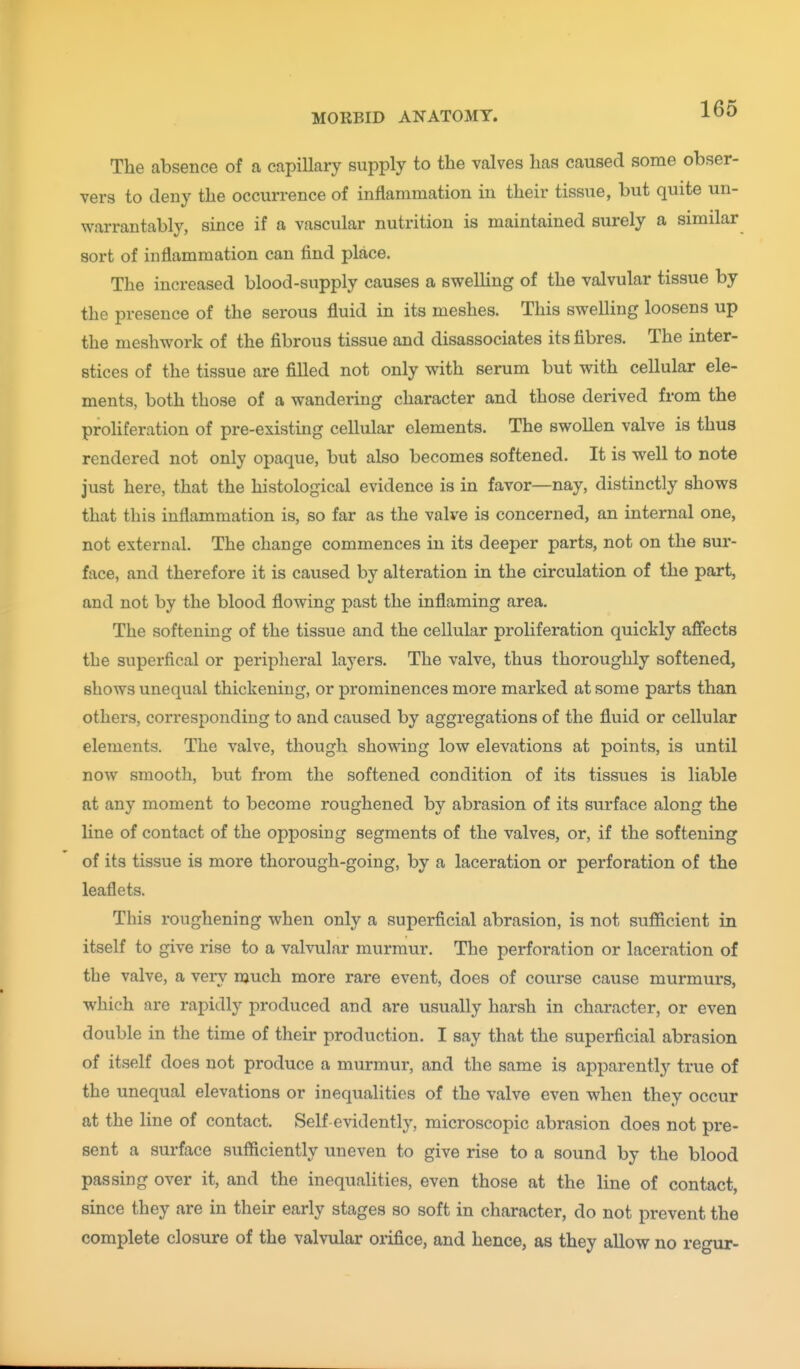 The absence of a capillary supply to the valves has caused some obser- vers to deny the occurrence of inflammation in their tissue, but quite un- warrantably, since if a vascular nutrition is maintained surely a similar sort of inflammation can find place. The increased blood-supply causes a swelling of the valvular tissue by the presence of the serous fluid in its meshes. This swelling loosens up the meshwork of the fibrous tissue and disassociates its fibres. The inter- stices of the tissue are filled not only with serum but with cellular ele- ments, both those of a wandering character and those derived from the proliferation of pre-existing cellular elements. The swollen valve is thus rendered not only opaque, but also becomes softened. It is well to note just here, that the histological evidence is in favor—nay, distinctly shows that this inflammation is, so far as the valve is concerned, an internal one, not external. The change commences in its deeper parts, not on the sur- face, and therefore it is caused by alteration in the circulation of the part, and not by the blood flowing past the inflaming area. The softening of the tissue and the cellular proliferation quickly affects the superfical or peripheral layers. The valve, thus thoroughly softened, shows unequal thickening, or prominences more marked at some parts than others, corresponding to and caused by aggregations of the fluid or cellular elements. The valve, though showing low elevations at points, is until now smooth, but from the softened condition of its tissues is liable at any moment to become roughened by abrasion of its surface along the line of contact of the opposing segments of the valves, or, if the softening of its tissue is more thorough-going, by a laceration or perforation of the leaflets. This roughening when only a superficial abrasion, is not sufiicient in itself to give rise to a valvular murmur. The perforation or laceration of the valve, a very much more rare event, does of course cause murmurs, which are rapidly produced and are usually harsh in character, or even double in the time of their production. I say that the superficial abrasion of itself does not produce a murmur, and the same is apparently true of the unequal elevations or inequalities of the valve even when they occur at the line of contact. Self-evidently, microscopic abrasion does not pre- sent a surface sufficiently uneven to give rise to a sound by the blood passing over it, and the inequalities, even those at the line of contact, since they are in their early stages so soft in character, do not prevent the complete closure of the valvular orifice, and hence, as they allow no regur-