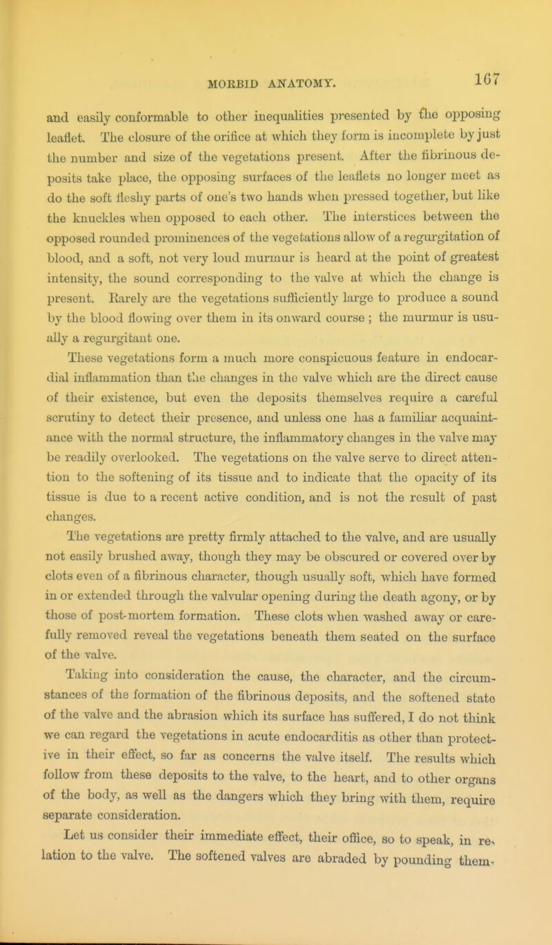 1G7 and easily conformable to other inequalities presented by flie oiDposing leaflet. The closure of the orifice at which they foi-m is incomplete by just the number and size of the vegetations present. After the fibrinous de- posits take place, the opposing- surfaces of the leaflets no longer meet as do the soft fleshy parts of one's two hands when pressed together, but like the knuckles when opposed to each other. The interstices between the opposed rounded prominences of the vegetations allow of a regui'gitation of blood, and a soft, not very loud murmur is heard at the point of greatest intensity, the sound corresponding to the valve at which the change is present. Rarely are the vegetations sufficiently large to produce a sound by the blood flowing over them in its onward course ; the murmur is usu- ally a regurgitant one. These vegetations form a much more conspicuous feature in endocar- dial inflammation than the changes in the valve which are the direct cause of their existence, but even the deposits themselves require a careful scrutiny to detect their presence, and unless one has a familiar acquaint- ance with the normal structure, the inflammatory changes in the valve may be readily overlooked. The vegetations on the valve serve to direct atten- tion to the softening of its tissue and to indicate that the o^Jacity of its tissue is due to a recent active condition, and is not the result of past changes. The vegetations are pretty firmly attached to the valve, and are usually not easily brushed away, though they may be obscured or covered over by clots even of a fibrinous character, though usually soft, which have formed in or extended through the valvular opening during the death agony, or by those of post-mortem formation. These clots when washed away or care- fully removed reveal the vegetations beneath them seated on the surface of the valve. Taking into consideration the cause, the character, and the circum- stances of the formation of the fibrinous deposits, and the softened state of the valve and the abrasion which its surface has suffered, I do not think we can regard the vegetations in acute endocarditis as other than protect- ive in their effect, so far as concerns the valve itself. The results which follow from these deposits to the valve, to the heart, and to other organs of the body, as well as the dangers which they bring with them, require separate consideration. Let us consider their immediate effect, theii- office, so to speak, in re^ lation to the valve. The softened valves are abraded by pounding them-