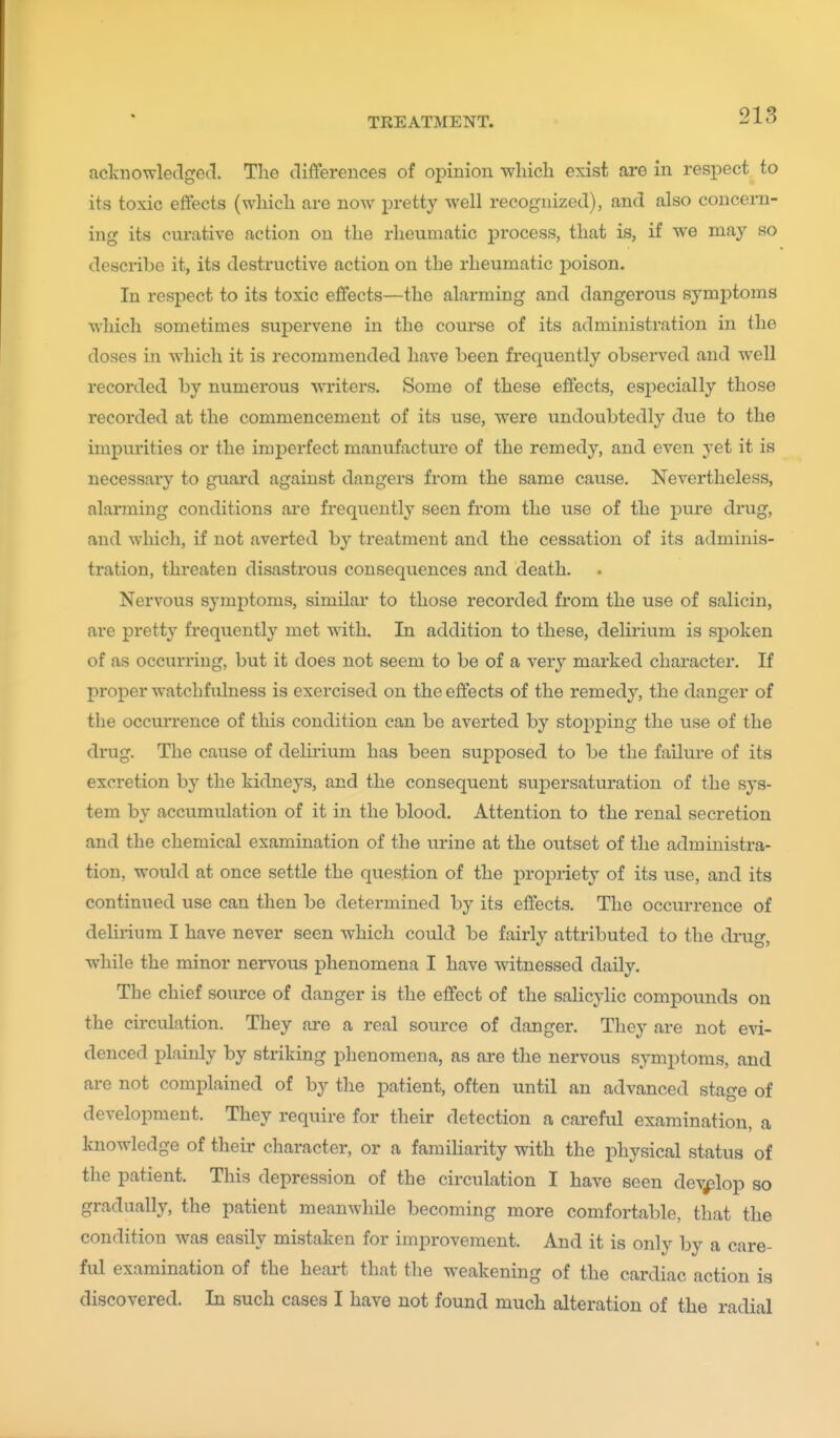 acknowledged. The differences of opinion wliicli exist are in respect to its toxic effects (which are now pretty well recognized), and also concern- ing its curative action on the rheumatic process, that is, if we may so describe it, its destructive action on the rheumatic poison. In respect to its toxic effects—the alarming and dangerous symptoms which sometimes supervene in the course of its administration in the doses in which it is recommended have been frequently observed and well recorded by numerous writers. Some of these effects, esj^ecially those recorded at the commencement of its use, were undoubtedly due to the impurities or the imperfect manufacture of the remedy, and even yet it is necessary to guard against dangers from the same cause. Nevertheless, alarming conditions are frequently seen from the use of the -pure drug, and which, if not averted by treatment and the cessation of its adminis- tration, threaten disastrous consequences and death. Nervous symptoms, similar to those recorded from the use of salicin, are pretty frequently met with. In addition to these, delirium is sj)oken of as occurring, but it does not seem to be of a very marked character. If proper watchfulness is exercised on the effects of the remedy, the danger of the occurrence of this condition can be averted by stoj^ping the use of the drug. The cause of delirium has been supposed to be the failm-e of its excretion by the kidneys, and the consequent supersaturation of the sys- tem by accumulation of it in the blood. Attention to the renal secretion and the chemical examination of the urine at the outset of the administra- tion, would at once settle the question of the propriety of its use, and its continued use can then be determined by its effects. The occurrence of dehrium I have never seen which could be fairly attributed to the drug, while the minor nervous phenomena I have witnessed daily. The chief source of danger is the effect of the salicylic compounds on the circulation. They are a real source of danger. They are not evi- denced plainly by striking phenomena, as are the nervous symptoms, and are not complained of by the patient, often until an advanced stage of development. They require for their detection a careful examination, a knowledge of their character, or a familiarity with the physical status of the patient. This depression of the circulation I have seen develop so gradually, the patient meanwhile becoming more comfortable, that the condition was easily mistaken for improvement. And it is only by a care- ful examination of the heart that the weakening of the cardiac action is discovered. In such cases I have not found much alteration of the radial