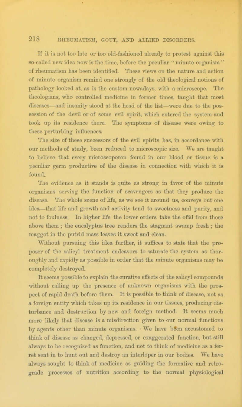 If it is not too late or too old-fashioned already to protest against this so-called new idea now is the time, before the peculiar  minute organism  of rheumatism has been identified. These views on the nature and action of minute organism remind one strongly of the old theological notions of pathology looked at, as is the custom nowadays, with a microscope. The theologians, who controlled medicine in former times, taught that most diseases—and insanity stood at the head of the list—were due to the pos- session of the (lexil or of some evil spirit, which entered the system and took up its residence there. The symptoms of disease were owing to these i)erturbing influences. The size of these successors of the evil spirits has, in accordance with our methods of study, been reduced to microscopic size. We are taught to believe that every microscoporon found in our blood or tissue is a peculiar germ productive of the disease in connection vdth which it is found. The evidence as it stands is quite as strong in favor of the minute organisms ser\-ing the function of scavengers as that they produce the disease. The whole scene of life, as we see it around us, conveys but one idea—that life and growth and activity tend to sweetness and purity, and not to foulness. In higher life the lower orders take the offal from those above them ; the eucalyptus tree renders the stagnant swamp fresh ; the maggot in the putrid mass leaves it sweet and clean. Without pursuing this idea further, it suffices to state that the pro- poser of the salicyl treatment endeavors to saturate the system as thor- oughly and rapidly as possible in order that the minute organisms may be comi:)letely destroyed. It seems possible to explain the curative effects of the salicyl compounds without calling up the presence of uukno-VNTi organisms with the pros- pect of rapid death before them. It is possible to think of disease, not as a foreign entity which takes up its residence in our tissues, producing dis- turbance and destruction by new and foreign method. It seems much more likely that disease is a misdirection given to our normal functions b}' agents other than minute organisms. We have b?eu accustomed to think of disease as changed, depressed, or exaggerated function, but still always to be recognized as function, and not to think of medicine as a fer- ret sent in to hunt out and destroy an interloper in our bodies. We have always sought to think of medicine as guiding the formative and retro- grade processes of nutrition according to the normal physiological