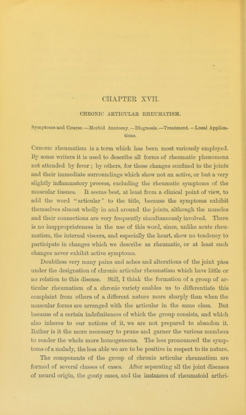 CHAPTER XYII. CHRONIC ARTICULAR RHEUMATISM. Symptoms and Course.—Morbid Anatomy.—Diagnosis.—Treatment.—Local Applica- tions. Chronic rheumatism is a term wbicli has been most variously employed. By some writers it is used to describe all forms of rheumatic phenomena not attended by fever ; by others, for those changes confined to the joints and their immediate surroundings which show not an active, or but a very slightly inflammatory j)rocess, excluding the rheumatic symptoms of the muscular tissues. It seems best, at least from a clinical point of view, to add the word articular to the title, because the symptoms exhibit themselves almost wholly in and around the joints, although the muscles and their connections are very frequently simultaneously involved. There is no iuappropriateness in the use of this word, since, unlike acute rheu- matism, the internal viscera, and especially the heart, show no tendency to participate in changes which we describe as rheumatic, or at least such changes never exhibit active symptoms. Doubtless very many pains and aches and alterations of the joint pass imder the designation of chronic articular rheumatism which have little or no relation to this disease. Still, I think the formation of a group of ar- ticular rheumatism of a chronic variety enables us to differentiate this complaint from others of a different natm-e more sharply than when the muscular forms are aiTanged with the ai'ticular in the same class. But because of a certain indefiniteuess of which the group consists, and which also inheres to our notions of it, we are not prejDai-ed to abandon it. Bather is it the more necessary to prune and garner the various members to render the whole more homogeneous. The less pronounced the symp- toms of a malady, the less able we are to be positive in respect to its nature. The components of the group of chronic articular rheumatism ai-e formed of several classes of cases. After separating all the joint diseases of nem-al origin, the gouty cases, and the instances of rheumatoid arthri-