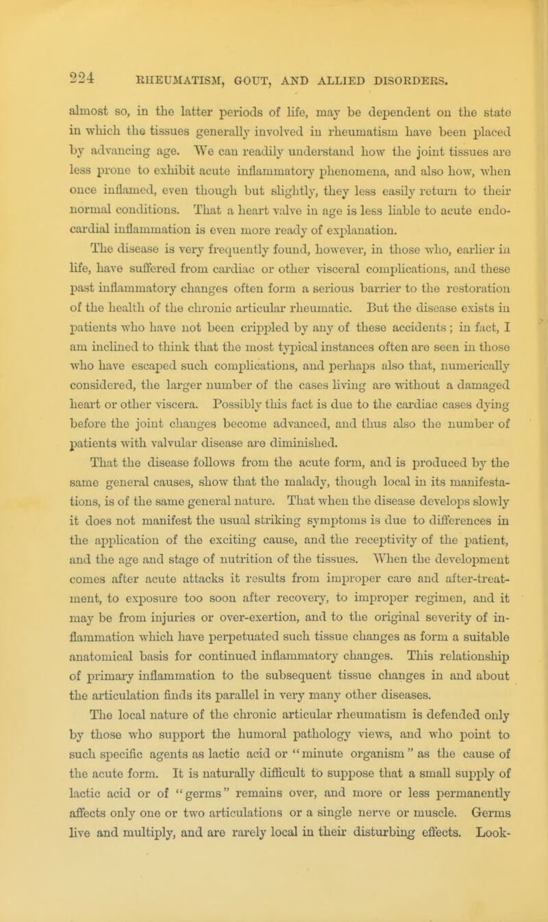 almost so, in the latter periods of life, may be dependent on the state in which the tissues generally involved in rheumatism have been placed by advancing age. We can readily understand how the joint tissues are less prone to exhibit acute inflammatory phenomena, and also how, when once inflamed, even though but slightly, they less easily return to their normal conditions. That a heart valve in age is less liable to acute endo- cardial inflammation is even more ready of explanation. The disease is very frequently found, however, in those who, earlier in life, have suffered from cai'diac or other visceral complications, and these past inflammatory changes often form a serious barrier to the restoration of the health of the chronic articular rheumatic. But the disease exists in patients who have not been crij^pled by any of these accidents; in fact, I am inclined to think that the most typical instances often are seen in those who have escaped such complications, and perhaps also that, numerically considered, the larger number of the cases living ai-e without a damaged heart or other viscera. Possibly this fact is due to the cardiac cases dying before the joint changes become advanced, and thus also the number of patients with valvular disease are diminished. That the disease follows from the acute form, and is produced by the same general causes, show that the malady, though local in its manifesta- tions, is of the same general nature. That when the disease develops slowly it does not manifest the usual striking symijtoms is due to differences in the application of the exciting cause, and the receptivity of the patient, and the age and stage of nutrition of the tissues. When the development comes after acute attacks it results from improper cai'e and after-treat- ment, to exposure too soon after recovery, to imj)roper regimen, and it may be from injuries or over-exertion, and to the original severity of in- flammation which have perpetuated such tissue changes as form a suitable anatomical basis for continued inflammatory changes. This relationship of primaiy inflammation to the subsequent tissue changes in and about the articulation finds its parallel in very many other diseases. The local nature of the chronic articular rheumatism is defended only by those who support the humoral pathology views, and who j)oint to such sj)ecific agents as lactic acid or minute organism as the cause of the acute form. It is naturally difficult to suppose that a small sujDply of lactic acid or of germs remains over, and more or less permanently afiects only one or two articulations or a single nerve or muscle. Germs live and multiply, and are rarely local in their disturbing effects. Look-