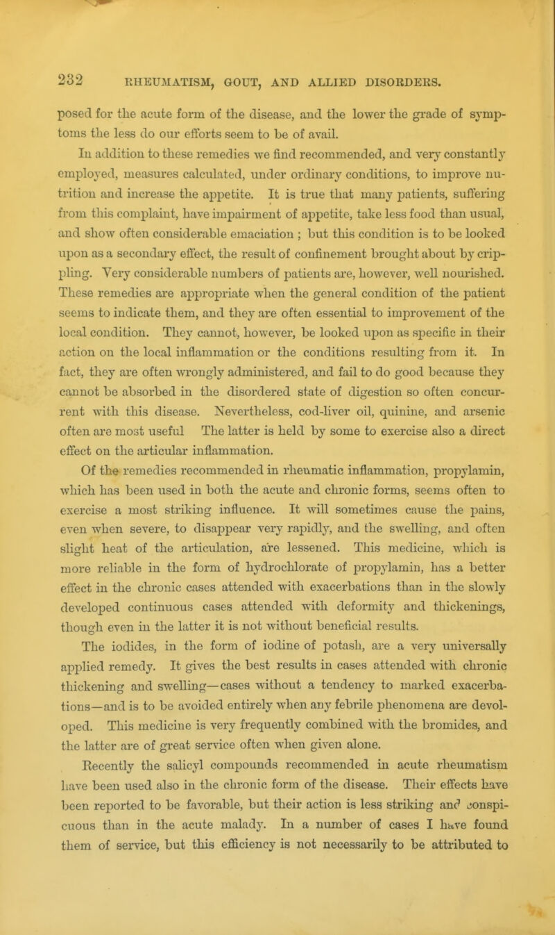 posed for the acute form of the disease, and the lower the grade of symp- toms the less do our efforts seem to be of avail. In addition to these remedies we find recommended, and very constantly employed, measures calculated, under ordinary conditions, to improve nu- trition and increase the appetite. It is true that many patients, suffering from this complaint, have impairment of appetite, take less food than usual, and show often considerable emaciation ; but this condition is to be looked upon as a secondary effect, the result of confinement brought about hy crip- pling. Very considerable numbers of patients ai*e, however, well nourished. These remedies are appropriate when the general condition of the patient seems to indicate them, and they are often essential to improvement of the local condition. They cannot, however, be looked upon as specific in their action on the local inflammation or the conditions resulting from it. In fact, they are often wrongly administered, and fail to do good because they cannot be absorbed in the disordered state of digestion so often concur- rent with this disease. Nevertheless, cod-liver oil, quinine, and arsenic often are most useful The latter is held by some to exercise also a direct effect on the articular inflammation. Of the remedies recommended in rheumatic inflammation, propylamin, which has been used in both the acute and chronic forms, seems often to exercise a most striking influence. It will sometimes cause the pains, even when severe, to disappear very raj)idly, and the swelling, and often slight heat of the articulation, are lessened. This medicine, which is more reliable in the form of hydrochlorate of propylamin, has a better effect in the chronic cases attended with exacerbations than in the slowly developed continuous cases attended with deformity and thickenings, though even in the latter it is not without beneficial results. The iodides, in the form of iodine of potash, are a very universally applied remedy. It gives the best results in cases attended with chronic thickening and swelling—cases without a tendency to marked exacerba- tions—and is to be avoided entirely when any febrile phenomena are devol- oped. This medicine is very frequently combined with the bromides, and the latter are of great service often when given alone. Recently the salicyl compounds recommended in acute rheumatism have been used also in the chronic form of the disease. Their effects have been reported to be favorable, but their action is less striking anc' ^jonspi- cuous than in the acute malady. In a number of cases I have found them of service, but this efficiency is not necessarily to be attributed to