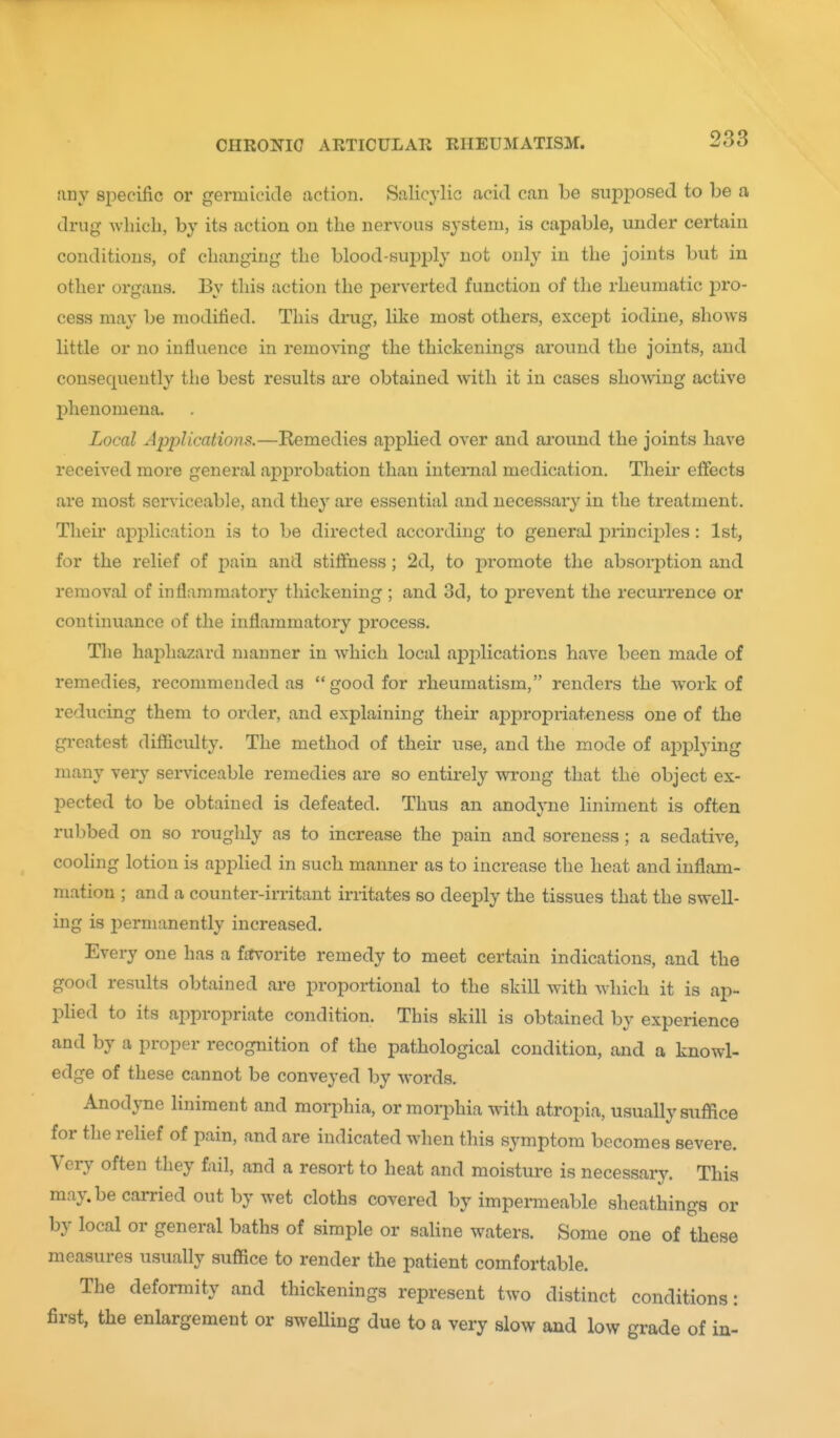 any specific or germicide action. Salicylic acid can be suiDposed to be a drug Avhicb, by its action on the nervous system, is capable, under certain conditions, of changing the blood-supi3ly not only in the joints but in other organs. By this action the perverted function of the rheumatic pro- cess may be modified. This drug, like most others, except iodine, shows little or no influence in removing the thickenings around the joints, and consequently tlie best results are obtained with it in cases showing active phenomena. Local Applications.—Remedies applied over and around the joints have received more general apjarobation than interaal medication. Their effects are most serviceable, and thej' are essential and necessary in the treatment. Their application is to be directed according to general princij)les: 1st, for the relief of ]}ii\n and stiffness; 2d, to promote the absorption and removal of inflammatory thickening ; and 3d, to prevent the recurrence or continuance of the inflammatory process. The haj^hazard manner in which local applications have been made of remedies, recommended as good for rheumatism, renders the work of reducing them to order, and explaining their aj^propriateness one of the gi-catest difficulty. The method of their use, and the mode of applying many very serviceable remedies are so entirely wrong that the object ex- pected to be obtained is defeated. Thus an anodyne liniment is often rubbed on so roughly as to increase the pain and soreness; a sedative, cooling lotion is applied in such manner as to increase the heat and inflam- mation ; and a counter-irritant irritates so deeply the tissues that the swell- ing is i^ermanently increased. Every one has a ffTrorite remedy to meet certain indications, and the good results obtained are proportional to the skill with which it is ap- plied to its appropriate condition. This skill is obtained by experience and by a proper recognition of the pathological condition, and a knowl- edge of these cannot be conveyed by words. Anodyne liniment and morphia, or morphia with atropia, usually suffice for the relief of pain, and are indicated when this symptom becomes severe. Very often they fail, and a resort to heat and moisture is necessary. This may.be carried out by wet cloths covered by impermeable sheathinga or by local or general baths of simple or saline waters. Some one of these measures usually suffice to render the patient comfortable. The deformity and thickenings represent two distinct conditions: first, the enlargement or sweUing due to a very slow and low grade of in-