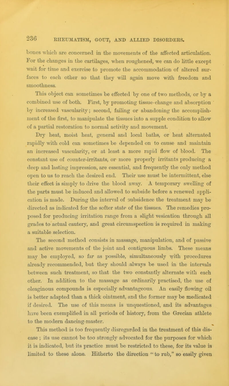 bones which are coucerned in the movements of the aflfected articulation. For the changes in the cartilages, when roughened, we can do little except wait for time and exercise to j)romote the accommodation of altered sur- faces to each other so that they will again move with freedom and smoothness. This object can sometimes be effected by one of two methods, or by a combined use of both. First, by promoting tissue-change and absorption by increased vascularity; second, failing or abandoning the accomplish- ment of the first, to manipulate the tissues into a supple condition to allow of a partial restoration to normal activity and movement. Dry heat, moist heat, general and local baths, or heat alternated rapidly with cold can sometimes be depended on to cause and maintain an increased vascularity, or at least a more rajDid flow of blood. The constant use of counter-irritants, or more properly in'itants producing a deep and lasting impression, are essential, and frequently the onty method open to us to reach the desired end. Their use must be intenuittent, else their effect is simply to drive the blood away. A temporary swelling of the parts must be induced and allowed to subside before a renewed appli- cation is made. During the interval of subsidence the treatment may be directed as indicated for the softer state of the tissues. The remedies pro- posed for producing irritation range from a slight vesication through all grades to actual cauter}', and great circumspection is requii'ed in making a suitable selection. The second method consists in massage, manijDulation, and of passive and active movements of the joint and contiguous limbs. These means may be employed, so far as possible, simultaneously with procedures already recommended, but they should always be used in the intervals between such treatment, so that the two constantlv alternate with each other. In addition to the massage as ordinarily practised, the use of oleaginous compounds is especially advantageous. An easily flowing oil is better adapted than a thick ointment, and the former may be medicated if desired. The use of this means is unquestioned, and its advantages have been exemplified in all periods of history, from the Grecian athlete to the modern dancing-master. This method is too frequently disregarded in the treatment of this dis- ease ; its use cannot be too strongly advocated for the purposes for which it is indicated, but its practice must be restricted to these, for its value is limited to these alone. Hitherto the direction  to rub, so easily given