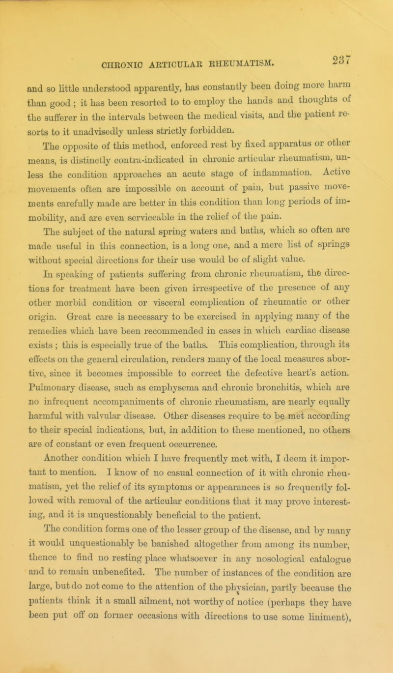 and so Uttle understood apparently, has constantly been doing more harm tlian good ; it has been resorted to to employ the hands and thoughts of the sufferer in the intervals between the medical visits, and the patient re- sorts to it unadvisedly unless strictly forbidden. The opposite of this method, enforced rest by fixed apparatus or other means, is distinctly contra-indicated in chronic ai'ticular rheumatism, un- less the condition approaches an acute stage of inflammation. Active movements often are impossible on account of pain, but passive move- ments carefully made are better in this condition than long periods of im- mobility, and are even serviceable in the relief of the pain. The subject of the natural spring waters and baths, which so often are made useful in this connection, is a long one, and a mere list of springs without special directions for their use would be of slight value. In speaking of patients suffering from chronic rheumatism, the direc- tions for treatment have been given irrespective of the ^Dresence of any other morbid condition or visceral complication of rheumatic or other origin. Great care is necessary to be exercised in ajiplying many of the remedies which have been recommended in cases in which cardiac disease exists ; this is especially true of the baths. This complication, through its effects on the general circulation, renders many of the local measures abor- tive, since it becomes impossible to correct the defective heart's action. Pulmonary disease, such as emphysema and chronic bronchitis, which are no infrequent accompaniments of chronic rheumatism, are nearly equally harmful with valvular disease. Other diseases require to be met according to their special indications, but, in addition to these mentioned, no others are of constant or even frequent occurrence. Another condition which I have frequently met with, I deem it impor- tant to mention. I know of no casual connection of it with chronic rheu- matism, yet the relief of its symj^toms or appearances is so frequently fol- lowed with removal of the articular conditions that it may prove interest- ing, and it is unquestionably beneficial to the patient. The condition forms one of the lesser group of the disease, and by many it would unquestionably be banished altogether from among its number, thence to find no resting place whatsoever in any nosological catalogue and to remain unbenefited. The number of instances of the condition are large, but do not come to the attention of the physician, partly because the patients think it a small ailment, not worthy of notice (perhaps they have been put off on former occasions with directions to use some liniment),