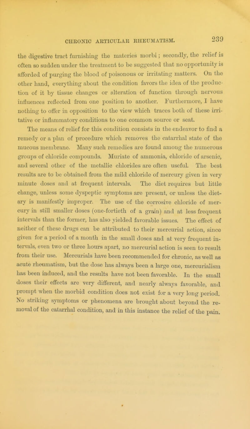 the digestive tract furnishing the materies morbi; secondly, the relief is often so sudden under the treatment to be suggested that no ojiportunity is afforded of purging the blood of poisonous or irritating matters. On the other hand, everything about the condition favors the idea of the i^roduc- tion of it by tissue changes or alteration of function through nervous influences reflected from one position to another. Furthermore, I have nothing to offer in opposition to the view which traces both of these ii'ri- tative or inflammatory conditions to one common source or seat. The means of relief for this condition consists in the endeavor to find a remedy or a plan of procedure which removes the catarrhal state of the mucous membrane. Many such remedies are found among the numerous groups of chloride compounds. Muriate of ammonia, chloride of arsenic, and several other of the metallic chlorides are often useful. The best results are to be obtained from the mild chloride of mercury given in very minute doses and at frequent intervals. The diet requires but little change, iinless some dyspeptic symptoms are present, or unless the diet- ary is manifestly improper. The use of the corrosive chloride of mer- cury in still smaller doses (one-fortieth of a grain) and at less fi-equent intervals than the former, has also yielded favorable issues. The effect of neither of these drugs can be attributed to their mercurial action, since given for a period of a month in the small doses and at very frequent in- tervals, even two or three hours apart, no mercurial action is seen to result from their use. Mercurials have been recommended for chronic, as well as acute rheumatism, but the dose has always been a large one, mercurialism has been induced, and the results have not been favorable. In the small doses their effects are very different, and nearly always favorable, and prompt when the morbid condition does not exist for a very long period. No striking symptoms or phenomena are brought about beyond the re- moval of the catarrhal condition, and in this instance the rehef of the pain.