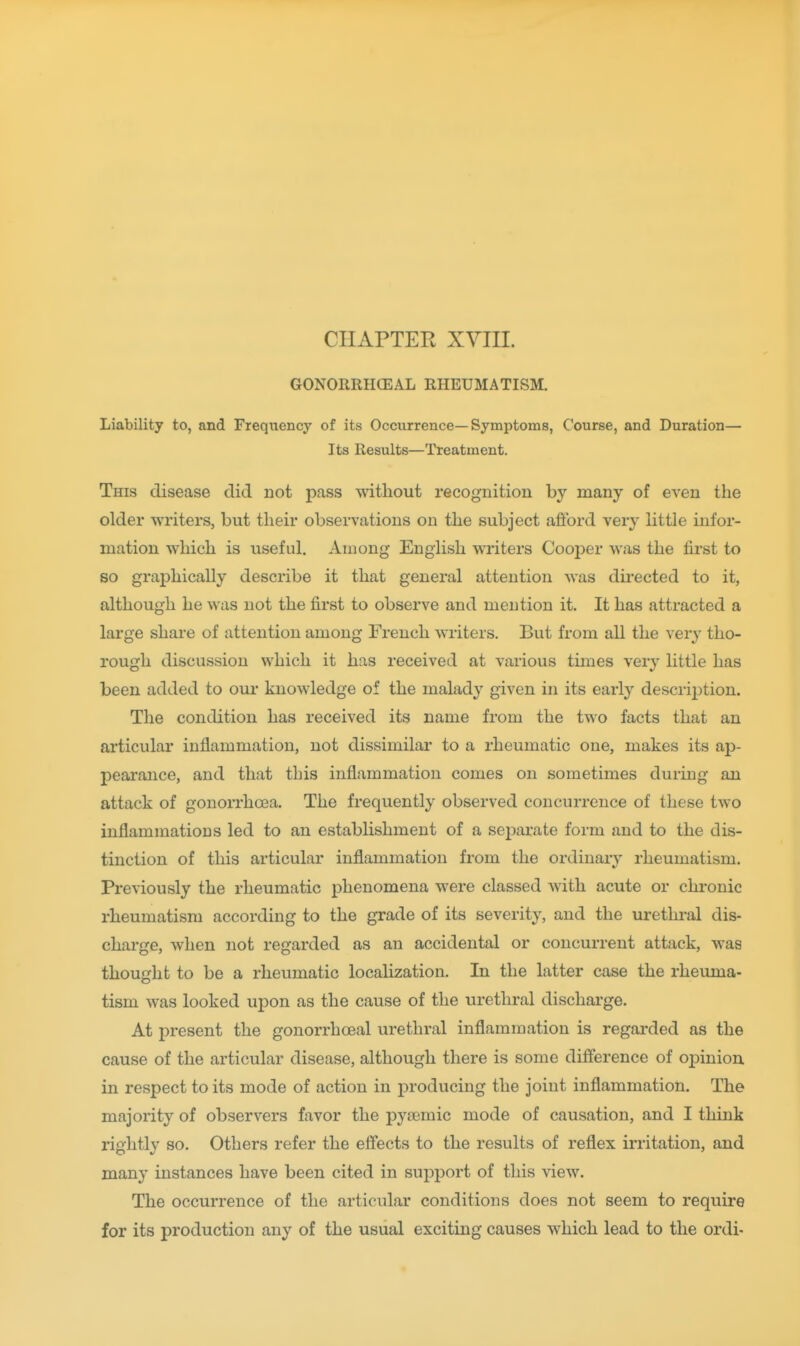 CHAPTER XVIII. GONORRHCEAL RHEUMATISM. Liability to, and Frequency of its Occurrence—Symptoms, Course, and Duration— Its Results—Treatment. This disease did not pass without recognition by many of even the older writers, but their observations on the subject afford very little infor- mation which is useful. Among English writers Cooj^er was the first to so graphically describe it that general attention was du-ected to it, although he was not the first to observe and mention it. It has attracted a large share of attention among French writers. But from all the very tho- rough discussion which it has received at various times very little has been added to our knowledge of the malady given in its early description. The condition has received its name from the two facts that an articular inflammation, not dissimilar to a rheumatic one, makes its ap- pearance, and that this inflammation comes on sometimes during an attack of gonorrhoea. The frequently observed concurrence of these two inflammations led to an establishment of a sejDarate form and to the dis- tinction of this articular inflammation from the ordinary rheumatism. Previously the rheumatic phenomena were classed with acute or chronic rheumatism according to the grade of its severity, and the urethral dis- charge, when not regarded as an accidental or concurrent attack, was thought to be a rheumatic localization. In the latter case the rheuma- tism was looked upon as the cause of the urethral discharge. At present the gonorrhoeal urethral inflammation is regarded as the cause of the articular disease, although there is some difference of opinion, in respect to its mode of action in producing the joint inflammation. The majority of observers favor the pysemic mode of causation, and I think rightly so. Others refer the effects to the results of reflex irritation, and many instances have been cited in support of this view. The occurrence of the articular conditions does not seem to require for its production any of the usual exciting causes which lead to the ordi-