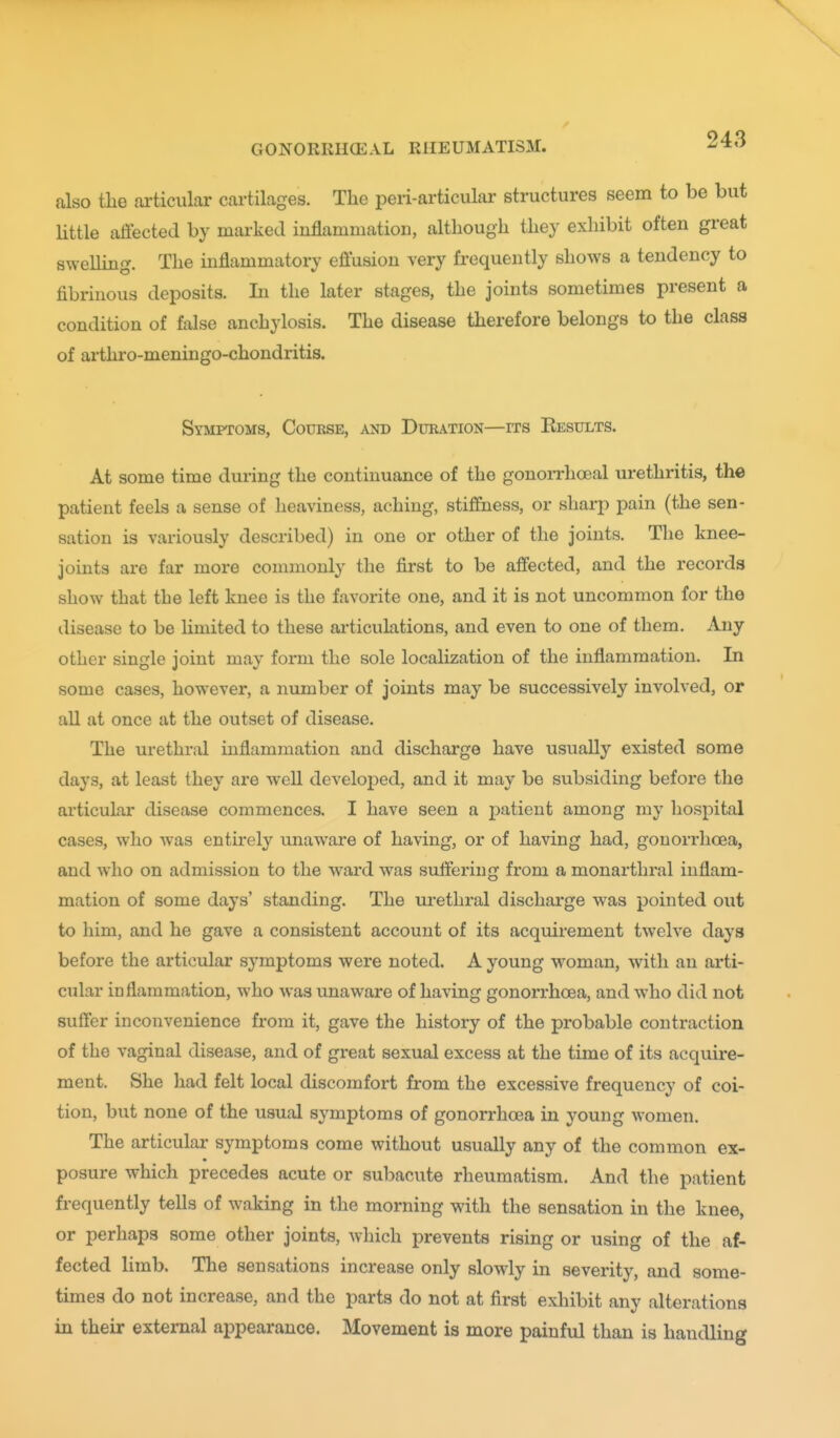 also the articular cartilages. The peri-articular structures seem to be but Httle affected by marked inflammation, although they exhibit often great sweUing. The inflammatory eflusion very frequently shows a tendency to fibrinous deposits. In the later stages, the joints sometimes present a condition of false anchylosis. The disease therefore belongs to the class of arthro-meningo-chondritis. Symptoms, Course, and Duration—its Results. At some time during the continuance of the gonoiThoeal urethritis, the patient feels a sense of heaviness, aching, stiffness, or sharp pain (tJie sen- sation is variously described) in one or other of the joints. The knee- joints are far more commonly the first to be affected, and the records show that the left knee is the favorite one, and it is not uncommon for the disease to be limited to these ai'ticulations, and even to one of them. Any other single joint may form the sole localization of the inflammation. In some cases, however, a number of joints may be successively involved, or all at once at the outset of disease. The urethral inflammation and discharge have usually existed some days, at least they are well developed, and it may be subsiding before the articular disease commences. I have seen a patient among my hospital cases, who was entirely unaware of having, or of having had, gouorrhcBa, and who on admission to the ward was suffering from a monarthral inflam- mation of some days' standing. The ui'ethral discharge was pointed out to him, and he gave a consistent account of its acquirement twelve days before the articular symptoms were noted. A young woman, with an arti- cular inflammation, who was unaware of having gonorrhoea, and w^ho did not suffer inconvenience from it, gave the history of the probable contraction of the vaginal disease, and of great sexual excess at the time of its acquire- ment. She had felt local discomfort from the excessive frequency of coi- tion, but none of the usual symptoms of gonorrhoea in young women. The articular symptoms come without usually any of the common ex- posure which precedes acute or subacute rheumatism. And the patient frequently tells of waking in the morning with the sensation in the knee, or perhaps some other joints, which prevents rising or using of the af- fected limb. The sensations increase only slowly in severity, and some- times do not increase, and the parts do not at first exhibit any alterations in their external appearance. Movement is more painful than is handling