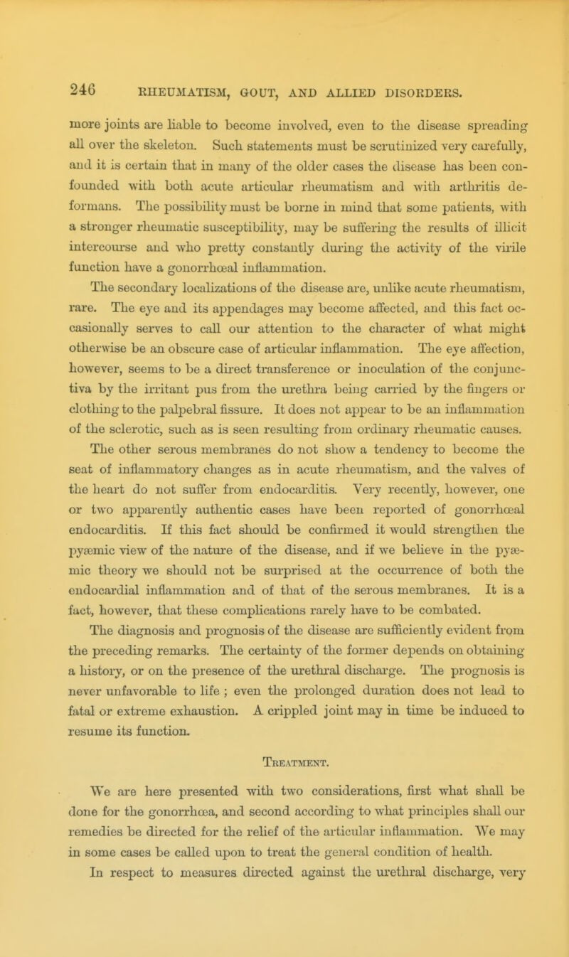 more joints are liable to become involved, even to the disease spreading all over the skeleton. Such statements must be scrutinized very carefully, and it is certain that in many of the older cases the disease has been con- founded with both acute ai'ticular rheumatism and with arthritis de- formans. The possibihty must be borne in mind that some patients, with a stronger rheumatic susceptibility, may be suffering the results of illicit intercourse and who pretty constantly duiing the activity of the vii'ile function have a gonorrho^al inliiimmation. The secondai'y localizations of the disease are, unlike acute rheumatism, rare. The eye and its ajppendages may become affected, and this fact oc- casionally serves to call om* attention to the character of what might otherwise be an obscure case of articular inflammation. The eye affection, however, seems to be a dii'ect transference or inoculation of the conjunc- tiva by the irritant pus from the urethra being carried by the fingers or clothing to the palpebral fissure. It does not appear to be an inflammation of the sclerotic, such as is seen resulting from ordinary rheumatic causes. The other serous membranes do not show a tendency to become the seat of inflammatory changes as in acute rheumatism, and the valves of the heart do not suffer from endocarditis. Very recentty, however, one or two aj^jmrently authentic cases have been reported of gonorrhoeal endocarditis. If this fact should be confirmed it would strengthen the pysemic view of the nature of the disease, and if we beheve in the pyje- mic theory we should not be surprised at the occuiTence of both the endocardial inflammation and of that of the serous membranes. It is a fact, however, that these compUcations rarely have to be combated. The diagnosis and prognosis of the disease are sufficiently evident fi'om the preceding remarks. The certainty of the former dej)ends on obtaining a history, or on the presence of the urethral dischai-ge. The prognosis is never unfavorable to life ; even the prolonged duration does not lead to fatal or extreme exhaustion. A crippled joint may in time be induced to resume its function. Treatment. We are here presented with two considerations, first what shall be done for the gonorrhoea, and second according to what principles shall our remedies be directed for the relief of the articular inflammation. We may in some cases be called upon to treat the general condition of health. In respect to measures directed against the urethral discharge, very
