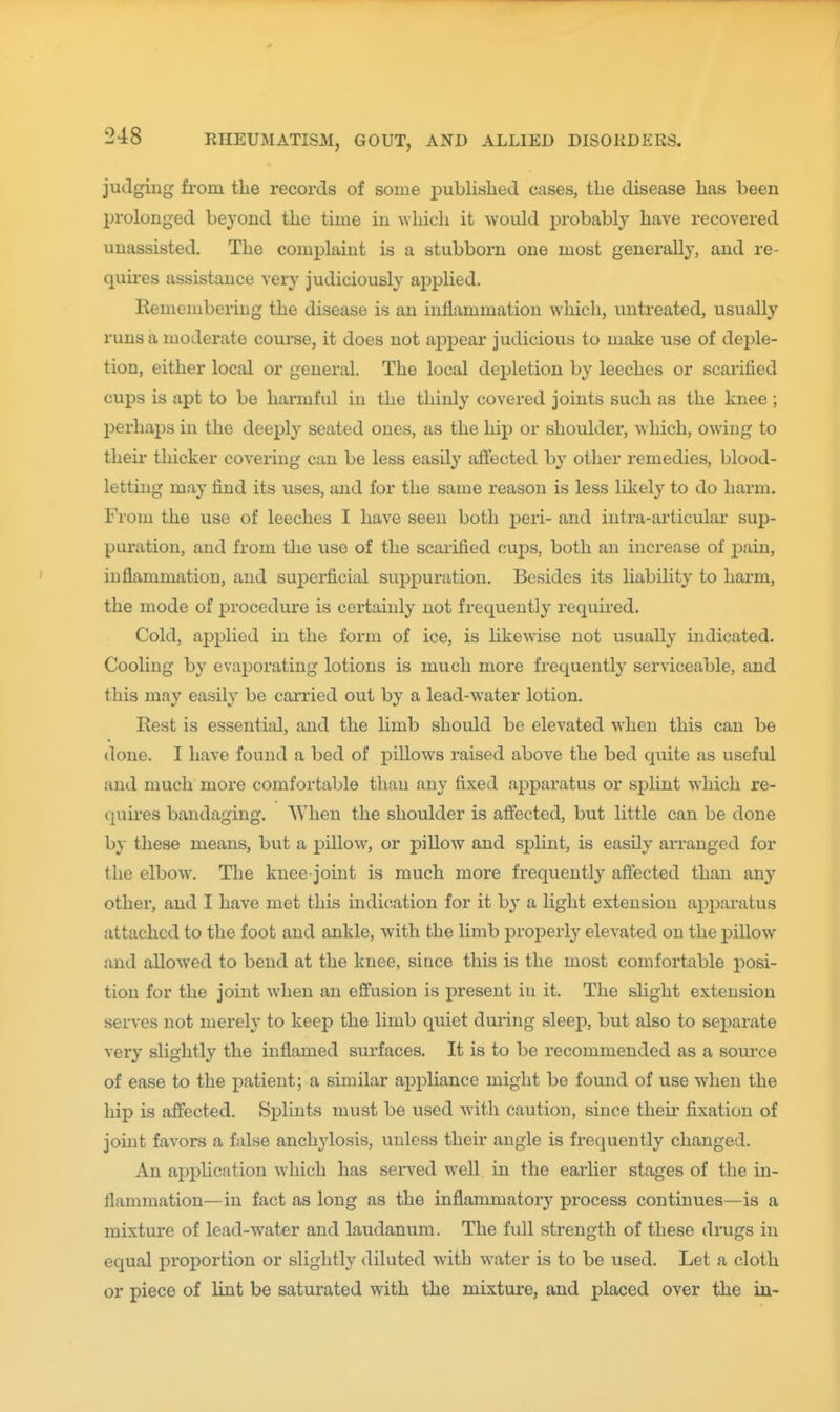judging fi-om the records of some published cases, the disease has been prolonged beyond the time in which it would i^robably have recovered unassisted. The complaint is a stubborn one most generally, and re- quires assistance very judiciously applied. Remembering the disease is an inflammation which, untreated, usually runs a moderate course, it does not apj^ear judicious to make use of dej^le- tion, either local or general. The local depletion by leeches or scarified cups is apt to be harmful in the thinly covered joints such as the knee ; perhaps in the deeply seated ones, as the hip or shoulder, which, owing to their thicker covering can be less easily affected by other remedies, blood- letting may find its uses, and for the same reason is less likely to do harm. From the use of leeches I have seen both peri- and intra-articular sup- puration, and from the use of the scarified cups, both an increase of j^ain, inflammation, and superficial suppuration. Besides its liability to harm, the mode of procedure is certainly not frequently required. Cold, applied in the form of ice, is likewise not usually indicated. Cooling by evaporating lotions is much more frequently serviceable, and this may easily be carried out by a lead-w^ater lotion. Rest is essential, and the limb should be elevated when this can be done. I have found a bed of pillows raised above the bed quite as useful and much more comfortable than any fixed apparatus or splint which re- (]uires bandaging. When the shoulder is affected, but little can be done by these means, but a pillow, or pillow and splint, is easily arranged for the elbow. The knee-joint is much more frequently affected than any other, and I have met this indication for it by a light extension apparatus attached to the foot and ankle, with the limb properly elevated on the pillow and allowed to bend at the knee, si ace this is the most comfortable posi- tion for the joint when an effusion is present in it. The slight extension serves not merely to keep the limb quiet during sleep, but also to separate very slightly the inflamed surfaces. It is to be recommended as a source of ease to the patient; a similar appliance might be found of use when the hip is affected. Splints must be used with caution, since their fixation of joint favors a false anchylosis, unless their angle is frequently changed. An application which has served well in the earlier stages of the in- flammation—in fact as long as the inflammatory process continues—is a mixture of lead-water and laudanum. The full strength of these drugs in equal prof)ortion or slightly diluted with water is to be used. Let a cloth or piece of lint be saturated with the mixture, and placed over the in-