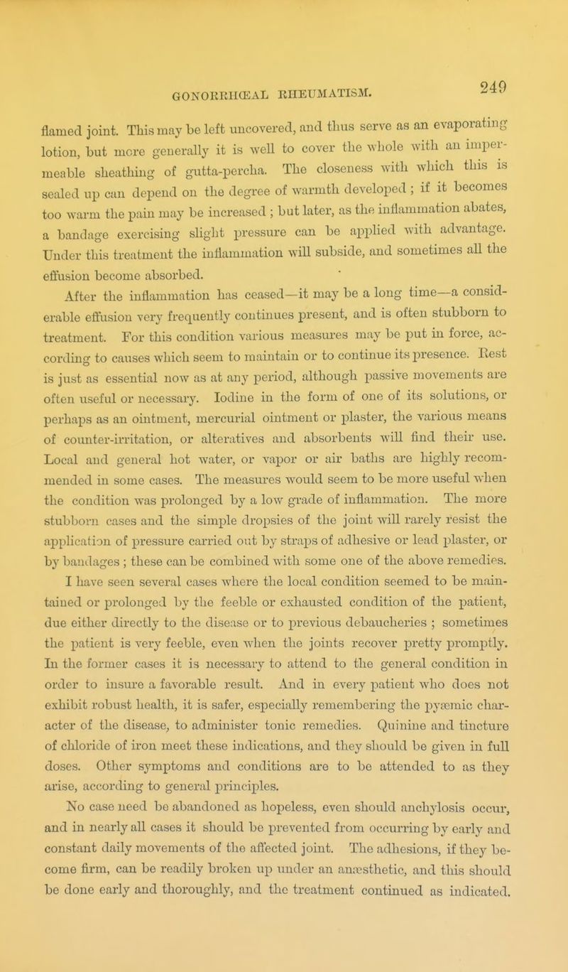 flamed joint. This may be left uncovered, and tlms serve as an evaporating lotion, but more generally it is well to cover the whole with an imper- meable sheathing- of gutta-percha. The closeness with which this is sealed up can depend on the degree of warmth developed ; if it becomes too warm the pain may be increased ; but later, as the inflammation abates, a bandage exercising slight pressure can be applied with advantage. Under this treatment the inflammation will subside, and sometimes all the effusion become absorbed. After the inflammation has ceased—it may be a long time—a consid- erable effusion very frequently conthmes present, and is often stubborn to treatment. For this condition various measiu-es may be put in force, ac- cordmg to causes which seem to maintain or to continue its presence. Rest is just as essential now as at any period, although passive movements are often useful or necessary. Iodine in the form of one of its solutions, or perhaps as an ointment, mercurial ointment or plaster, the various means of coimter-irritation, or alteratives and absorbents will find their use. Local and general hot water, or vapor or air baths are highly recom- mended in some cases. The measures would seem to be more useful when the condition was prolonged by a low grade of inflammation. The more stubborn cases and the simi)le dropsies of the joint will rarely resist the application of pressure carried out by straps of adhesive or lead plaster, or by bandages ; these can be combined with some one of the above remedies. I have seen several cases where the local condition seemed to be main- tained or prolonged by the feeble or exhausted condition of the patient, due either directly to the disease or to previous debaucheries ; sometimes the patient is very feeble, even Avhen the joints recover pretty promj)tly. In the former cases it is necessary to attend to the general condition in order to insure a favorable result. And in every patient who does not exhibit robust health, it is safer, especially remembering the pytcmic char- acter of the disease, to administer tonic remedies. Quinine and tincture of chloride of iron meet these indications, and they should be given in full doses. Other symptoms and conditions are to be attended to as they arise, according to general j)rinciples. No case need be abandoned as hopeless, even should anchylosis occur, and in nearly all cases it should be prevented from occurring by early and constant daily movements of the afl'ected joint. The adhesions, if they be- come firm, can be readily broken up under an anaesthetic, and this should be done early and thoroughly, and the treatment continued as indicated.