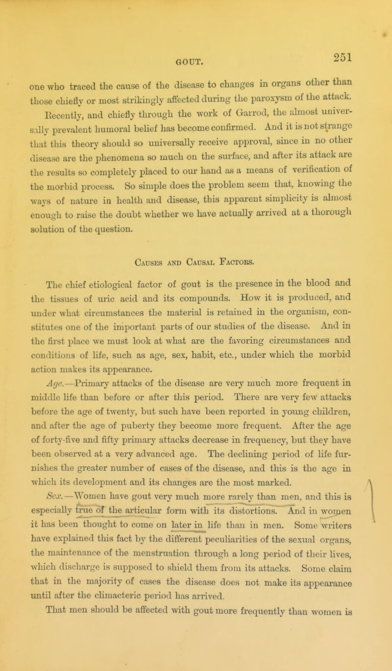 one who traced the cause of the disease to changes in organs other than those chiefly or most strikingly affected during the paroxysm of the attack. Recently, and chiefly through the work of Garrod, the almost univer- sally prevalent humoral belief has become confii-med. And it is not strange that this theory should so universally receive approval, since in no other disease are the phenomena so much on the surface, and after its attack are the results so completely placed to our hand as a means of verification of the morbid process. So simple does the problem seem that, knowing the ways of nature in health and disease, this apparent simphcity is almost enough to raise the doubt whether we have actually arrived at a thorough solution of the question. Causes and Causal Factors. The chief etiological factor of gout is the presence in the blood and the tissues of uric acid and its compounds. How it is produced, and under what circumstances the material is retained in the organism, con- stitutes one of the important parts of our studies of the disease. And in the first place we must look at what are the favoring circumstances and conditions of life, such as age, sex, habit, etc., under which the morbid action makes its appearance. Age.—Primary attacks of the disease are very much more frequent in middle life than before or after this period. There are very few attacks before the age of twenty, but such have been reported in young children, and after the age of puberty they become more frequent. After the age of forty-five and fifty primary attacks decrease in frequency, but they have been observed at a very advanced age. The declining period of life fur- nishes the greater number of cases of the disease, and this is the age in which its development and its changes are the most marked. Sex.—Women have gout very much more rarely than men, and this is especially true of the articular form with its distortions! And in woijjen it has been thought to come on later in life than in men. Some writers have explained this fact by the difterent peculiarities of the sexual organs, the maintenance of the menstruation through a long period of their lives, which discharge is supposed to shield them from its attacks. Some claim that in the majority of cases the disease does not make its appeai'ance imtil after the climacteric period has arrived. That men should be aflected with gout more frequently than women is