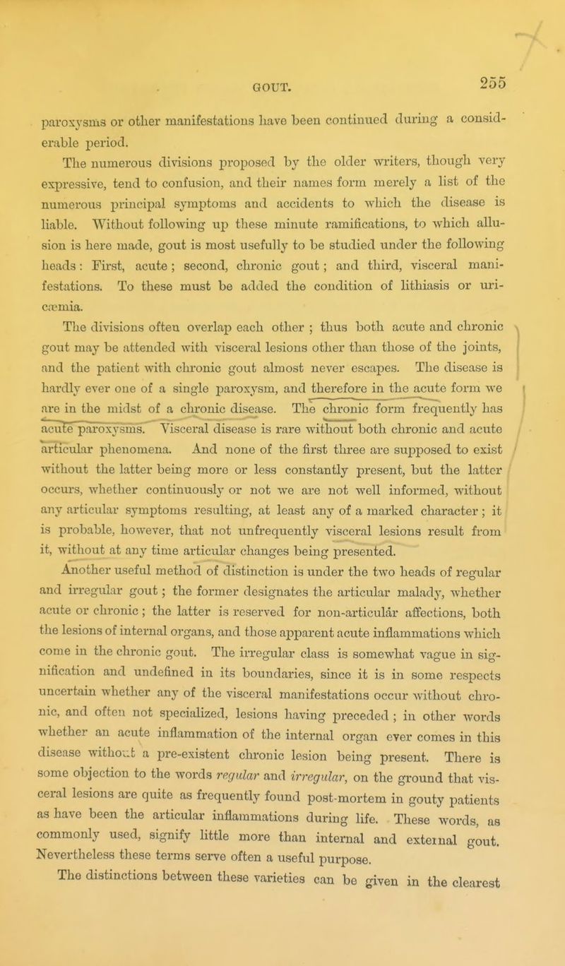 paroxysms or other manifestations liave been continued during a consid- erable j)eriod. The numerous divisions proposed by the older writers, though very expressive, tend to confusion, and their names form merely a list of the numerous principal symptoms and accidents to which the disease is liable. Without following up these minute ramifications, to which allu- sion is here made, gout is most usefully to be studied under the following heads: First, acute; second, chronic gout; and third, visceral mani- festations. To these must be added the condition of lithiasis or uri- Civmia. The divisions often overlap each other ; thus both acute and chronic gout may be attended with visceral lesions other than those of the joints, and the patient with chronic gout almost never escapes. The disease is hardly ever one of a single paroxysm, and therefore in the acute form we are in the midst of a chronic disease. The chronic form frequently has acute paroxysms. Visceral disease is rare without both chronic and acute articular phenomena. And none of the first three are supposed to exist without the latter being more or less constantly present, but the latter occurs, whether continuously or not we are not well informed, without any articular symptoms resulting, at least any of a marked character; it is probable, however, that not unfrequently visceral lesions result from it, without at any time articular changes being presented. Another useful method of distinction is under the two heads of regular and irregular gout; the former designates the articular malady, whether acute or chronic; the latter is reserved for non-articular affections, both the lesions of internal organs, and those apparent acute inflammations which come in the chronic gout. The irregular class is somewhat vague in sig- nification and undefined in its boundaries, since it is in some respects uncertain whether any of the visceral manifestations occur without chro- nic, and often not specialized, lesions having preceded ; in other words whether an acute inflammation of the internal organ ever comes in this disease without a pre-existent chronic lesion being present. There is some objection to the words regular and irregular, on the ground that vis- ceral lesions are quite as frequently found post-mortem in gouty patients as have been the articular inflammations during life. These words, as commonly used, signify little more than internal and external gout. Nevertheless these terms serve often a useful purpose. The distinctions between these varieties can be given in the clearest