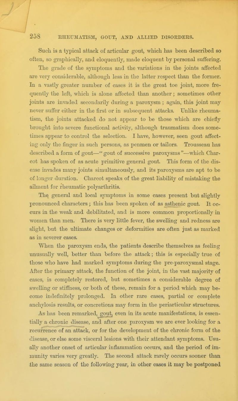 Sucli is a typical attack of articular gout, which has been described so often, so graphically, and eloquently, made eloquent by personal suffering. The grade of the symptoms and the vai'iations in the joints afi'ected are very considerable, although less in the latter respect than the fomier. In a vastly greater number of cases it is the great toe joint, more fre- quently the left, which is alone affected than another; sometimes other joints are invaded secondarily during a paroxysm ; again, this joint may never suffer either in the first or in subsequent attacks. Unlike rheuma- tism, the joints attacked do not ajDpear to be those which are chiefly brought into severe functional activity, although traumatism does some- times appear to control the selection. I have, however, seen gout affect- ing only the finger in such persons, as penmen or tailors. Trousseau has described a form of gout—gout of successive paroxysms—which Char- cot has spoken of as acute primitive general gout. This form of the dis- ease invades many joints simultaneously, and its paroxysms are apt to be of longer duration. Charcot speaks of the great liabiUty of mistaking the ailment for rheumatic polyarthritis. The general and local symptoms in some cases present but slightly j)ronounced characters ; this has been spoken of as asthenic gout. It oc- curs in the weak and debilitated, and is more common proportionally in women than men. There is very little fever, the swelling and redness are slight, but the ultimate changes or deformities are often just as marked as in severer cases. When the paroxysm ends, the patients describe themselves as feeling unusually well, better than before the attack; this is especially true of those who have had marked symptoms during the pre-paroxysmal stage. After the primar}' attack, the function of the joint, in the vast majority of cases, is comi)letely restored, but sometimes a considerable degree of swelling or stiffness, or both of. these, remain for a period which may be- come indefinitely ^jrolonged. In other rare cases, partial or complete anchylosis results, or concretions may form in the periarticular structures. As has been remarked,^out^ even in its acute manifestations, is essen- tially a chronic disease, and after one paroxysm we are ever looking for a recurrence of an attack, or for the development of the chronic form of the disease, or else some visceral lesions with their attendant symptoms. Usu- ally another onset of articular inflammation occurs, and the period of im- munity varies very greatly. The second attack rarely occui's sooner than the same season of the following year, in other cases it may be postponed