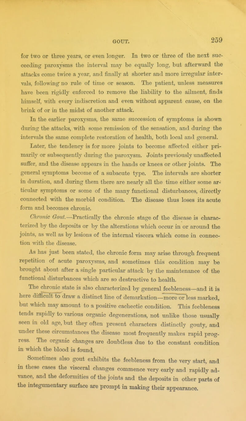 for two or three years, or even longer. In two or three of the next suc- ceeding 2^aroxysms the interval may be equally long, but afterward the attacks come twice a year, and finally at shorter and more irregular inter- vals, following no rule of time or season. The patient, unless measures have been rigidly enforced to remove the liability to the ailment, finds himself, with every indiscretion and even without apparent cause, on the brink of or in the midst of another attack. In the earlier paroxysms, the same succession of symptoms is sliovm during the attacks, with some remission of the sensation, and during the intervals the same complete restoration of health, both local and general. Later, the tendency is for more joints to become affected either pri- marily or subsequently during the paroxysm. Joints previously unaffected suffer, and the disease appears in the hands or knees or other joints. The general symptoms become of a subacute type. The intervals are shorter in duration, and during them there are nearly all the time either some ar- ticular symptoms or some of the many functional disturbances, directly connected with the morbid condition. The disease thus loses its acute form and becomes chronic. Chronic Gout.—Practically the chronic stage of the disease is charac- terized by the deposits or by the alterations which occur in or around the joints, as well as by lesions of the internal viscera which come in connec- tion with the disease. As has just been stated, the chronic form may arise through frequent repetition of acute paroxysms, and sometimes this condition may be brought about after a single particular attack by the maintenance of the functional disturbances which are so destructive to health. The chronic state is also characterized by general feebleness—and it is here difficult to draw a distinct line of demarkation—moreOTless marked, but which may amount to a positive cachectic condition. This feebleness tends rapidly to various organic degenerations, not unlike those usually seen in old age, but they often present characters distinctly gouty, and under these circumstances the disease most frequently makes rapid prog- ress. The organic changes are doubtless due to the constant condition in which the blood is found. Sometimes also gout exhibits the feebleness from the very start, and in these cases the visceral changes commence very early and rapidly ad- vance, and the deformities of the joints and the deposits in other parts of the integumentary surface are prompt in making their appearance.