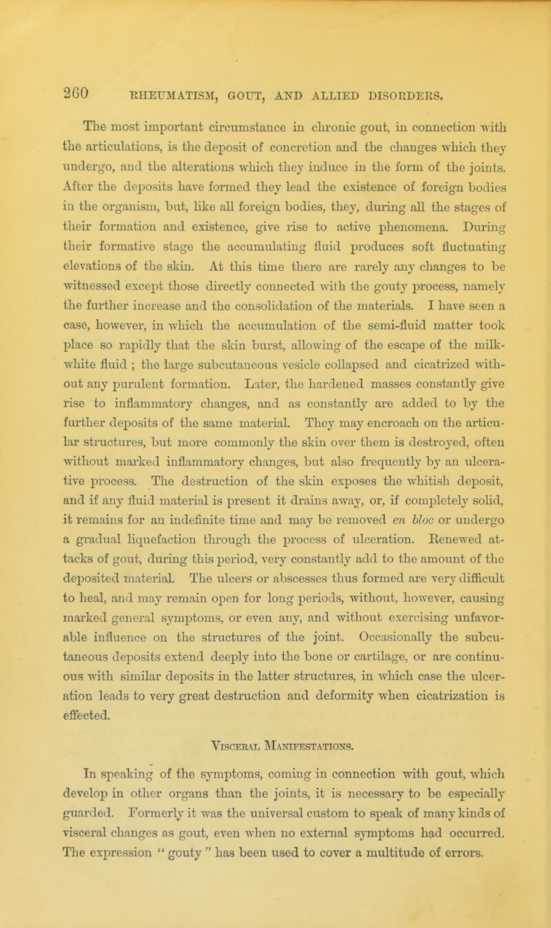 The most important circumstance iu chronic gout, in connection with the articulations, is the deposit of concretion and the changes which they undergo, and the alterations which they induce in the form of the joints. After the deposits have formed they lead the existence of foreign bodies in the organism, but, hke all foreign bodies, they, during all the stages of their formation and existence, give rise to active phenomena. During their formative stage the accumulating fluid produces soft fluctuating elevations of the skin. At this time there are rarely any changes to be witnessed excejit those directly connected with the gouty process, namely the furtlier increase and the consolidation of the materials. I have seen a case, however, in which the accumulation of the semi-fluid matter took place so raj^idly that the skin burst, allowing of the escai)e of the milk- white fluid ; the large subcutaneous vesicle collapsed and cicatrized with- out any purulent formation. Later, the hardened masses constantly give rise to inflammatory changes, and as constantly are added to by the fui'ther deposits of the same material. They may encroach on the articu- lar structures, but more commonly the skin over them is destroyed, often without marked inflammatory changes, but also frequently by an ulcera- tive i^rocess. The destruction of the skin exposes the whitish deposit, and if any fluid material is present it drains away, or, if completely solid, it remains for an indefinite time and may be removed en bloc or undergo a gradual liquefaction through the process of ulceration. Renewed at- tacks of gout, during this period, very constantly add to the amount of the deposited material. The ulcers or abscesses thus formed are very difficult to Ileal, and may remain ojDen for long periods, without, however, causing marked general symptoms, or even any, and without exercising unfavor- able influence on the structures of the joint. Occasionally the subcu- taneous deposits extend deeply into the bone or cartilage, or are continu- ous with similar deposits in the latter structures, in which case the ulcer- ation leads to very great destruction and deformity when cicatrization is effected. Visceral Manifestations. In speaking of the symptoms, coming in connection with gout, which develop in other organs than the joints, it is necessary to be especially guarded. Formerly it was the imiversal custom to speak of many kinds of visceral changes as gout, even when no external symptoms had occurred. The expression  gouty  has been used to cover a multitude of errors.