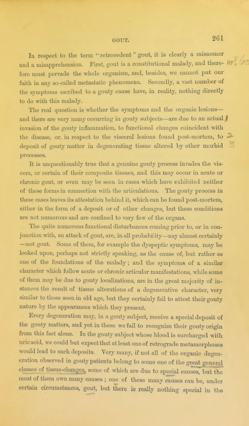 In respect to the term  retrocedent gout, it is clearly a inisuomer and a misapprehension. First, gout is a constitutional malady, and there- i fore must pervade the whole organism, and, besides, we cannot put our faith in any so-called metastatic phenomena. Secondly, a vast number of the symptoms ascribed to a gouty cause have, in reahty, nothing dii-ectly to do with this malady. The real question is whether the symptoms and the organic lesions— and there are very many occurring in gouty subjects—are due to an actual ji invasion of the gouty inflammation, to functional changes coincident with the disease, or, in respect to the visceral lesions found post-mortem, to ^ deposit of gouty matter in degenerating tissue altered by other morbid processes. It is unquestionably true that a genuine gouty process invades the vis- cera, or certain of their composite tissues, and this may occur in acute or chronic gout, or even may be seen in cases which have exhibited neither of these forms in connection with the articulations. The gouty process in these cases leaves its attestation behind it, which can be found post-mortem, either in the form of a deposit or of other changes, but these conditions are not numerous aud are confined to very few of the organs. The quite numerous functional disturbances coming prior to, or in con- junction with, an attack of gout, are, in all probability—nay almost certainly —not gout. Some of them, for example the dyspeptic symptoms, may be looked upon, perhaps not strictly speaking, as the cause of, but rather as one of the foundations of the malady; and the symptoms of a similar character which follow acute or chronic articular manifestations, while some of them may be due to gouty localizations, are in the great majority of in- stances the result of tissue alterations of a degenerative chai-acter, very similar to those seen in old age, but they certainly fail to attest their gouty nature by the appearances which they present. Every degeneration may, in a gouty subject, receive a special deposit of the gouty matters, and yet in these we fail to recognize their gouty origin from this fact alone. In the gouty subject whose blood is surcharged with ui'icacid, we could but expect that at least one of retrogi-ade metamorphoses would lead to such deposits. Veiy many, if not all of the organic degen- eration observed in gouty patients belong to some one of the great general classes of tissue-changes^ some of which are due to special causes, l>uttho most of them own many causes ; on_e of these many causes can be, under certain circumstances, gout, but there is really nothing special in the