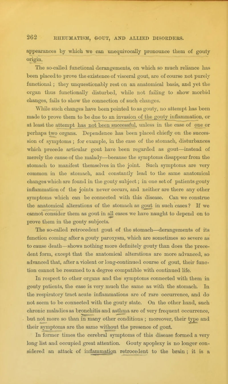 appeai-ances by wliich we can uuequivocally pronounce tliem of gouty origiu. The so-called fimctional derangements, on wliich so much reliance has been placed to prove the existence of visceral gout, are of course not purely functional ; they unquestionably rest on an anatomical basis, and yet the organ thus functionally disturbed, while not failing to show morbid changes, fails to show the connection of such changes. While such changes have been pointed to as gouty, no attempt has been made to prove them to be due to an invasion_of tli£jgputyJiiflammatio or at least the attempt has not been successful, imless in the case of one or perhaps two organs. Dependence has been placed chiefly on the succes- sion of symptoms ; for example, in the case of the stomach, disturbances which precede articular gout have been regarded as gout—instead of merely the cause of the malady—because the symptoms disappear from the stomach to manifest themselves in the joint. Such symptoms are very common in the stomach, and constantly lead to the same anatomical changes which are found in the gouty subject; in one set of patients gouty inflammation of the joints never occurs, and neither are there any other symptoms which can be connected with this disease. Can we construe the anatomical alterations of the stomach as g^out in such cases ? If we cannot consider them as gout in all cases we have naught to depend on to prove them in the gouty subjects. The so-called retrocedent gout of the stomach—derangements of its function coming after a gouty paroxysm, which are sometimes so severe as to cause death—shows nothing more defiuitely gouty than does the prece- dent form, except that the anatomical alterations are more advanced, so advanced that, after a violent or long-continued course of gout, their func- tion cannot be resumed to a degree compatible with continued life. In respect to other organs and the symptoms connected with them in gouty patients, the case is very much the same as with the stomach. In the respiratory tract acute inflammations are of rare occurrence, and do not seem to be connected with the gouty state. On the other hand, such chronic maladies as bronchitis and asthma are of very frequent occurrence, but not more so than in many other conditions ; moreover, their ^^e and their symptoms are the same without the presence of gout. In former times the cerebral symptoms of this disease formed a very long list and occupied great attention. Gouty apoplexy is no longer con- sidered an attack of inflammation retrocedent to the brain ; it is a