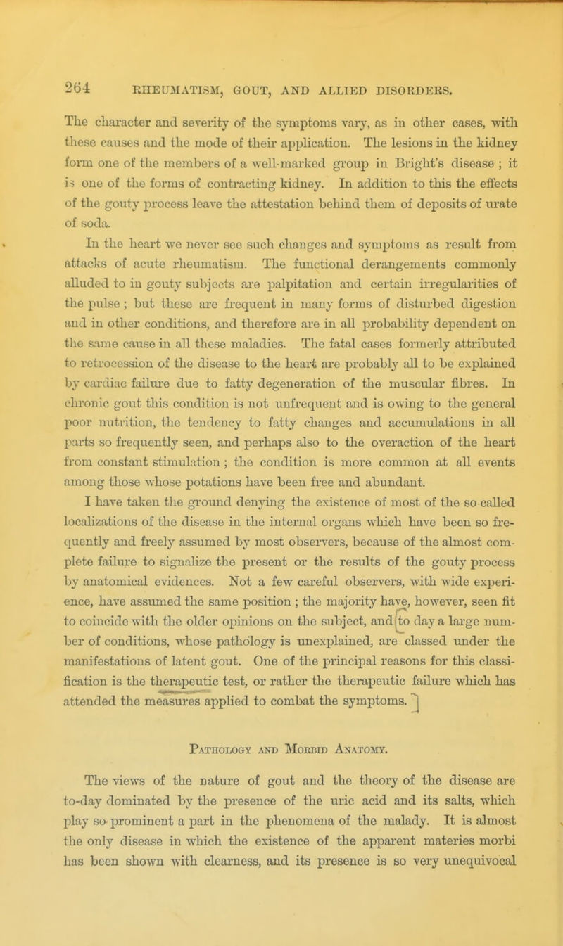 The character and severity of the symptoms vary, as iii other cases, with these causes and the mode of their apphcation. The lesions in the kidney form one of the members of a well-marked group in Bright's disease ; it is one of the forms of contracting kidney. In addition to this the effects of the gouty process leave the attestation behind them of deposits of m-ate of soda. In the heai't we never see such changes and symptoms as result from attacks of acute rheumatism. The functional derangements commonly alluded to in gouty subjects are palpitation and certain irregularities of the pulse ; but these are frequent in many forms of disturbed digestion and in other conditions, and therefore are in all probability dej^endent on the same cause in all these maladies. The fatal cases formerly attributed to retrocession of the disease to the heart are probably all to be explained by cardiac failui'e due to fatty degeneration of the muscular fibres. In chronic gout this condition is not uufrequent and is owing to the general poor nutrition, the tendency to fatty changes and accumulations in all parts so frequently seen, and perhaps also to the overaction of the heart from constant stimulation; the condition is more common at all events among those whose potations have been free and abundant. I have taken the gi'ound denying the existence of most of the so called localizations of the disease in the internal organs which have been so fre- quently and freely assumed by most observers, because of the almost com- plete failure to signalize the present or the results of the gout}' jDrocess by anatomical evidences. Not a few careful observers, with vfide experi- ence, have assumed the same position ; the majority have, however, seen fit to coincide with the older opinions on the subject, andjto day a large num- ber of conditions, whose pathology is unexplained, are classed under the manifestations of latent gout. One of the principal reasons for this classi- fication is the therajoeutic test, or rather the therapeutic failure which has attended the measures applied to combat the symptoms. ^ Pathology and Morbid Anatomy. The views of the nature of gout and the theory of the disease are to-day dominated by the presence of the uric acid and its salts, which play SO' prominent a part in the phenomena of the malady. It is almost the only disease in which the existence of the apparent materies morbi has been shown with clearness, and its presence is so very unequivocal