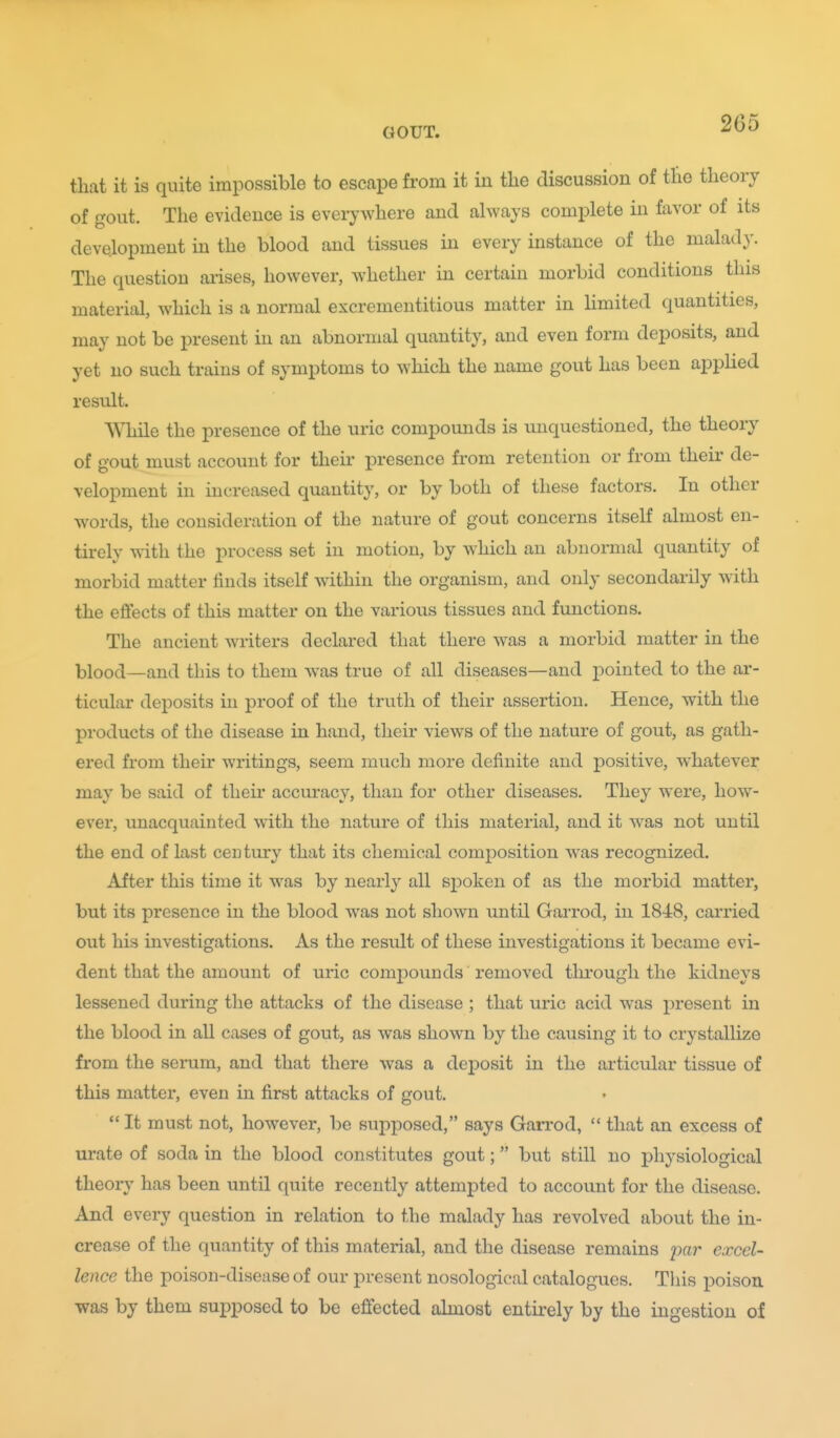 that it is quite impossible to escape from it in the discussion of the theory of gout. The evidence is everywhere and always comj^lete in favor of its development in the blood and tissues in every instance of the malady. The question arises, however, whether in certain morbid conditions this material, which is a normal excrementitious matter in limited quantities, may not be present in an abnormal quantity, and even form deposits, and yet no such trains of symptoms to which the name gout has been applied result. While the presence of the uric compounds is unquestioned, the theory of gout must account for their presence from retention or from their de- velopment in increased quantity, or by both of these factors. In other words, the consideration of the nature of gout concerns itself almost en- tirely with the process set in motion, by which an abnormal quantity of morbid matter finds itself within the organism, and only secondarily with the effects of this matter on the various tissues and functions. The ancient writers declared that there was a morbid matter in the blood—and this to them was true of all diseases—and j^ointed to the ar- ticular deposits in proof of the truth of their assertion. Hence, with the products of the disease in hand, their views of the nature of gout, as gath- ered from their writings, seem much more definite and positive, whatever may be said of their accuracy, than for other diseases. They were, how- ever, unacquainted with the nature of this material, and it was not until the end of last ceu tury that its chemical composition was recognized. After this time it was by nearly all sjDoken of as the morbid matter, but its presence in the blood was not shown until GaiTod, in 1848, carried out his investigations. As the result of these investigations it became evi- dent that the amount of uric compounds removed thi'ough the kidneys lessened during the attacks of the disease ; that uric acid was present in the blood in all cases of gout, as was shown by the causing it to crystallize from the serum, and that there was a deposit in the articular tissue of this matter, even in first attacks of gout.  It must not, however, be supposed, says Gan'od,  that an excess of urate of soda in the blood constitutes gout; but still no physiological theory has been until quite recently attempted to account for the disease. And every question in relation to the malady has revolved about the in- crease of the quantity of this material, and the disease remains par excel- lence the poison-disease of our present nosological catalogues. This poison was by them supposed to be effected almost entii-ely by the ingestion of