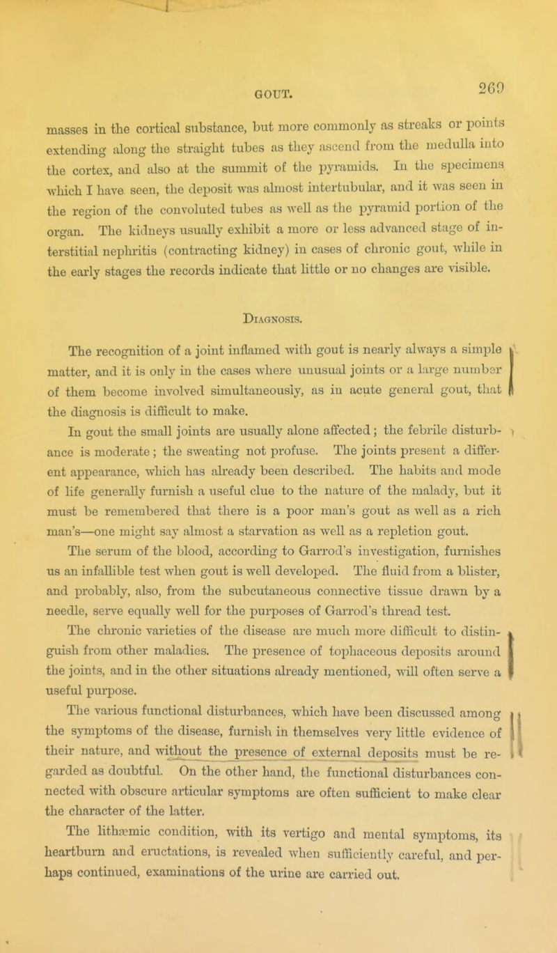2G9 masses in the cortical substance, but more commonly as streaks or points extending dong the straight tubes as they ascend from the medulla into the cortex, and also at the summit of the pyramids. In the specimens which I have seen, the deposit was almost intertubular, and it was seen in the region of the convoluted tubes as well as the pyramid portion of the organ. The kidneys usually exhibit a more or less advanced stage of in- terstitial nephritis (contracting kidney) in cases of chronic gout, while in the early stages the records indicate that httle or no changes are visible. Diagnosis. The recognition of a joint inflamed with gout is nearly always a simple matter, and it is only in the cases where unusual joints or a large number of them become involved simultaneously, as in acute general gout, that the diagnosis is difficult to make. In gout the small joints are usually alone affected; the febrile disturb- ance is moderate ; the sweating not profuse. The joints present a differ- ent appearance, which has already been described. The habits and mode of life generally furnish a useful clue to the nature of the malady, but it must be remembered that there is a poor man's gout as well as a rich man's—one might say almost a starvation as well as a repletion gout. The serum of the blood, according to Garrod's investigation, fiu'nishes us an infallible test when gout is well developed. The fluid from a blister, and probably, also, from the subcutaneous connective tissue drawn by a needle, serve equally well for the purposes of Garrod's thread test. The chronic varieties of the disease are much more difficult to distin- guish from other maladies. The presence of tophaceous deposits around the joints, and in the other situations already mentioned, will often serve a useful purpose. The various functional disturbances, which have been discussed amon* the symptoms of the disease, furnish in themselves verj' little evidence of their nature, and without the presence of external deposits must be re- garded as doubtful. On the other hand, the functional disturbances con- nected with obscure articular symptoms are often sufficient to make clear the character of the latter. The lithn:mic condition, with its vertigo and mental symptoms, its heartburn and eructations, is revealed when sufficiently careful, and per- haps continued, examinations of the urine are carried out.