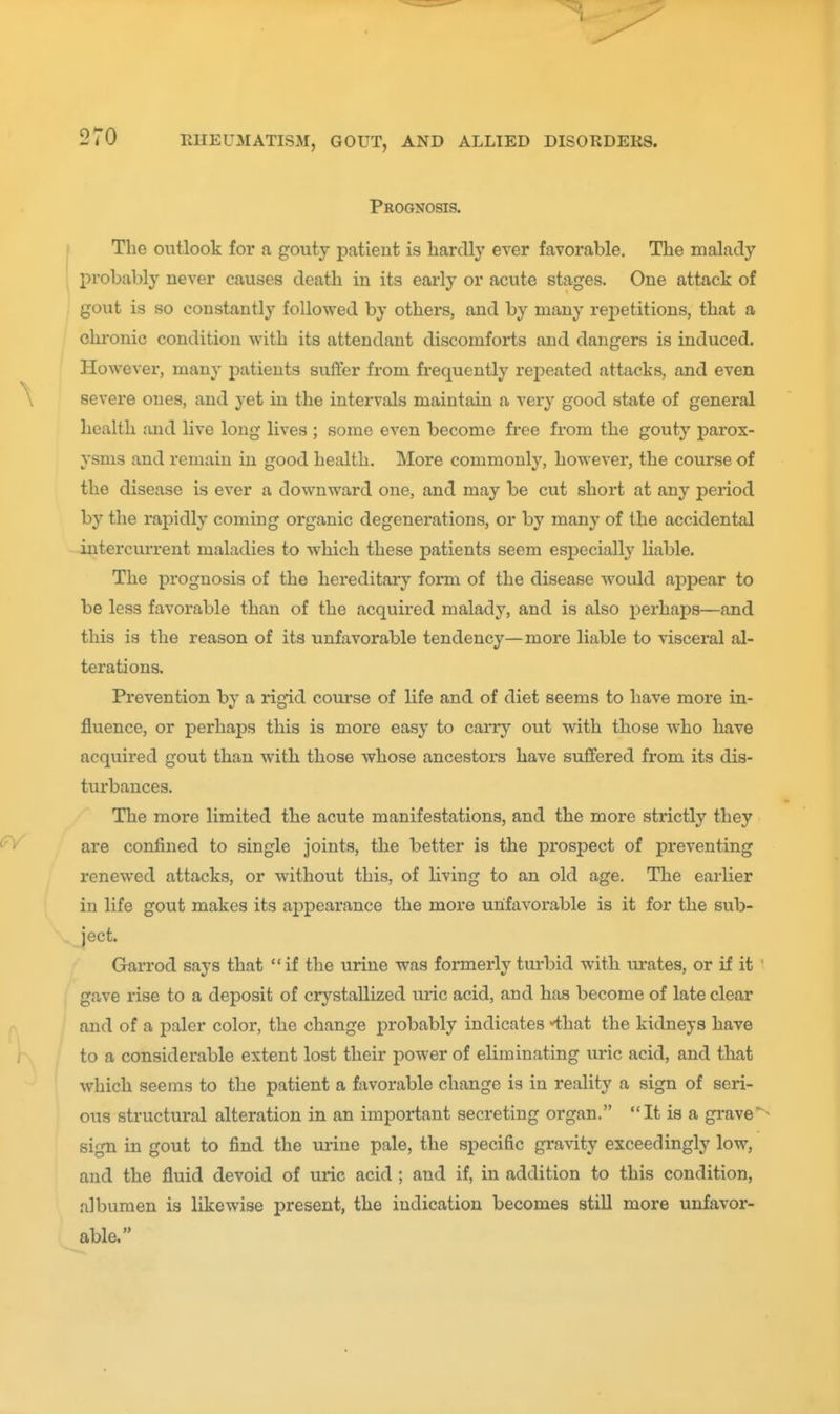 Prognosis. The outlook for a gouty patient is liardl}' ever favorable. The malady probably never causes death in its early or acute stages. One attack of gout is so constantly followed by others, and by many rejietitions, that a chronic condition with its attendant discomforts and dangers is induced. However, many patients suffer from frequently repeated attacks, and even severe ones, and yet in the intervals maintain a very good state of general health and live long lives ; some even become free from the gouty parox- ysms and remain in good health. More commonly, however, the course of the disease is ever a downward one, and may be cut short at any period by the rapidly coming organic degenerations, or by many of the accidental iutercvuTent maladies to which these patients seem esiDecially liable. The prognosis of the hereditary form of the disease would appear to be less favorable than of the acquired malady, and is also perhaps—and this is the reason of its unfavorable tendency—more liable to visceral al- terations. Prevention by a rigid course of life and of diet seems to have more in- fluence, or perhaps this is more easy to cany out with those who have acquired gout than with those whose ancestors have suffered from its dis- turbances. The more limited the acute manifestations, and the more strictly they are confined to single joints, the better is the prospect of preventing renewed attacks, or without this, of living to an old age. The earlier in life gout makes its ajppearance the more unfavorable is it for the sub- ject. Garrod says that if the urine was formerly turbid with urates, or if it ' gave rise to a deposit of crystallized uric acid, and has become of late clear and of a paler color, the change probably indicates -that the kidneys have to a considerable extent lost their power of eliminating uric acid, and that which seems to the patient a favorable change is in reality a sign of seri- ous structural alteration in an important secreting organ. It is a grave sign in gout to find the urine pale, the specific grarity exceedingly low, and the fluid devoid of uric acid ; and if, in addition to this condition, albumen is likewise present, the indication becomes still more unfavor- able.