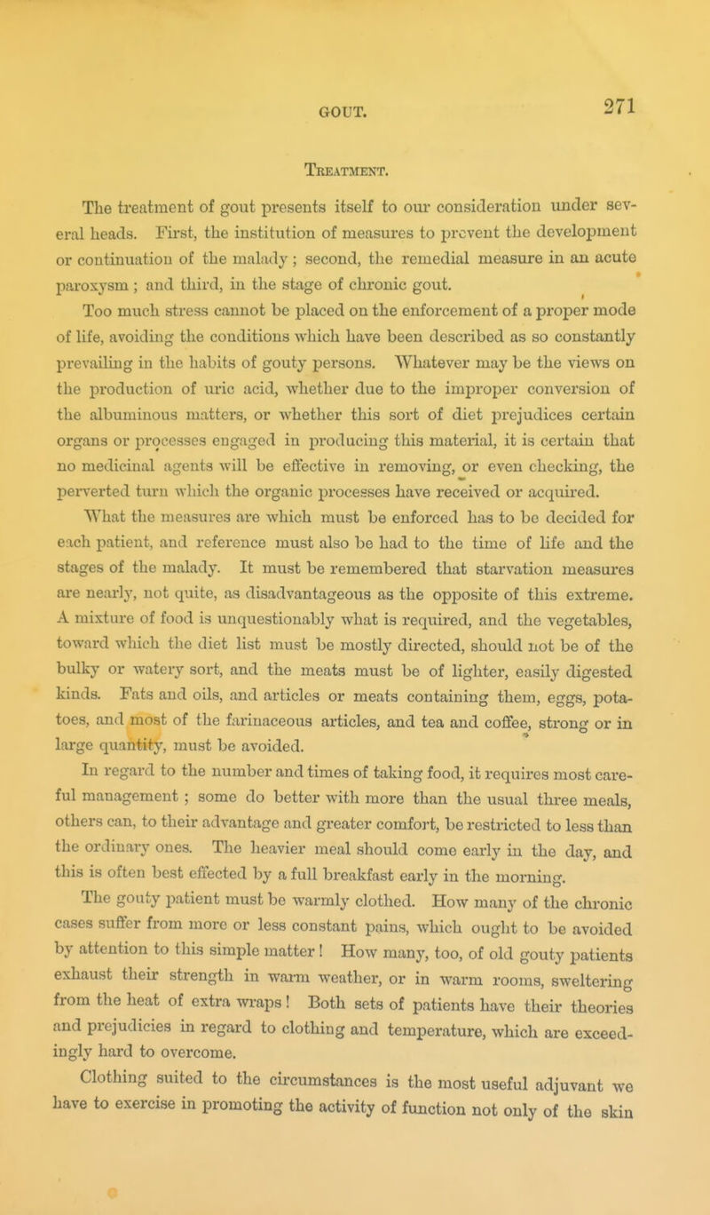 Treatment. The treatment of gout presents itself to om- consideration under sev- eral heads. First, the institution of measures to prevent the development or continuation of the malady; second, the remedial measure in an acute paroxysm; and third, in the stage of chronic gout. Too much stress cannot be placed on the enforcement of a proper mode of life, avoiding the conditions which have been described as so constantly prevailing in the habits of gouty persons. Whatever may be the views on the production of uric acid, whether due to the imjDroper conversion of the albuminous matters, or whether this sort of diet prejudices certain organs or processes engaged in producing this material, it is certain that no medicinal agents will be effective in removing, or even checking, the perverted turn wliich the organic processes have received or acquired. What the measures are which must be enforced has to bo decided for each patient, and reference must also be had to the time of life and the stages of the malady. It must be remembered that starvation measures are nearl}', not quite, as disadvantageous as the opposite of this extreme. A mixture of food is unquestionably what is required, and the vegetables, toward which the diet list must be mostly directed, should not be of the bulky or watery sort, and the meats must be of lighter, easily digested kinds. Fats and oils, and articles or meats containing them, eggs, pota- toes, and most of the farinaceous articles, and tea and coffee, strong or in ■» large quantity, must be avoided. In regard to the number and times of taking food, it requires most care- ful management ; some do better with more than the usual three meals, others can, to their advantage and greater comfort, be restricted to less than the ordinary ones. The heavier meal should come early in the day, and this is often best effected by a full breakfast early in the morning. The gouty patient must be warmly clothed. How many of the chronic cases suffer from more or less constant pains, which ought to be avoided by attention to this simple matter! How many, too, of old gouty patients exhaust their strength in warm weather, or in warm rooms, sweltering from the heat of extra wraps! Both sets of patients have their theories and prejudicies in regard to clothing and temperature, which are exceed- ingly hard to overcome. Clothing suited to the circumstances is the most useful adjuvant we have to exercise in promoting the activity of function not only of the skin