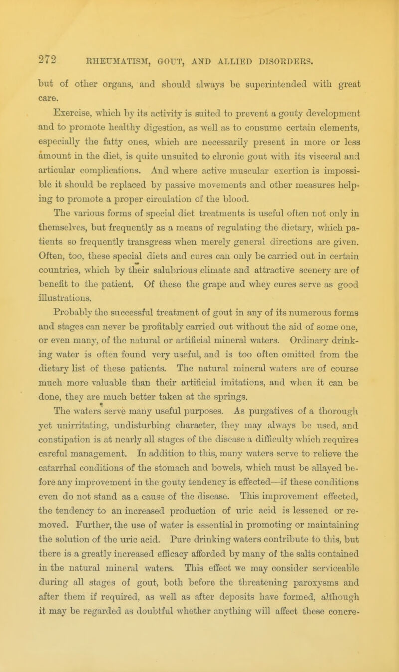 but of other organs, and should always be superintended with great care. Exercise, which by its acti^ity is suited to prevent a gouty develojDment and to promote healthy digestion, as well as to consume certain elements, especially the fatty ones, which are necessarily present in more or less amount in the diet, is quite unsuited to chronic gout with its visceral and articular complications. And where active muscular exertion is impossi- ble it should be replaced by passive movements and other measures help- ing to pi'omote a j^roper circulation of the blood. The various forms of sjDecial diet treatments is useful often not only in themselves, but frequently as a means of regulating the dietary, which pa- tients so frequently transgress Avhen merely general directions are given. Often, too, these special diets and cures can only be carried out in certain countries, which by their salubrious climate and attractive scenery are of benefit to the patient. Of these the grape and whey cures serve as good illustrations. Probably the successful treatment of gout in any of its numerous forms and stages can never be profitably carried out without the aid of some one, or even many, of the natural or artificial mineral waters. Ordinary drink- ing water is often found veiy useful, and is too often omitted from the dietary list of these patients. The natural mineral waters are of course much more valuable than their artificial imitations, and when it can be done, they are much better taken at the sj^rings. The waters serve many useful purposes. As purgatives of a thorough yet unirritating, undisturbing character, they may always be used, and constipation is at nearly all stages of the disease a difficulty which requires careful management. In addition to this, many waters serve to relieve the catarrhal conditions of the stomach and bowels, which must be allayed be- fore any improvement in the gouty tendency is effected—if these conditions even do not stand as a cause of the disease. This improvement effected, the tendency to an increased production of uric acid is lessened or re- moved. Further, the use of water is essential in promoting or maintaining the solution of the uric acid. Pure drinking waters contribute to this, but there is a greatly increased efficacy afforded by many of the salts contained in the natural mineral waters. Tliis effect we may consider serviceable during all stages of gout, both before the threatening paroxysms and after them if required, as well as after deposits have formed, although it may be regarded as doubtful whether anything will affect these concre-