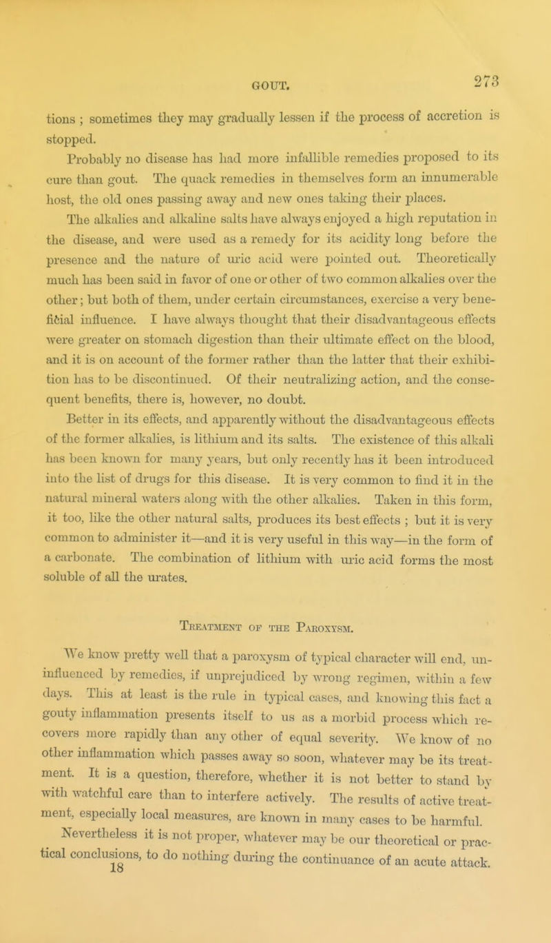 tions ; sometimes tliey may gradually lessen if tlie process of accretion is stopped. Probably no disease has had more infallible remedies proposed to its cure than gout. The quack remedies in themselves form an innumerable host, the old ones passing away and new ones taking their places. The alkalies and alkaline salts have always enjoyed a high reputation in the disease, and were used as a remedy for its acidity long before the presence and the nature of luic acid were pointed out. Theoretically much has been said in favor of one or other of two common alkalies over the other; but both of them, under certain circumstances, exercise a very bene- fifeial influence. I have always thought that their disadvantageous effects were greater on stomach digestion than their ultimate effect on the blood, and it is on account of the former rather than the latter that their exhibi- tion has to be discontinued. Of their neutralizing action, and the conse- quent benefits, there is, however, no doubt. Better in its effects, and apparently without the disadvantageous effects of the former alkalies, is lithium and its salts. The existence of this alkali has been known for many years, but only recently has it been introduced into the list of drugs for this disease. It is very common to find it in the natural mineral waters along with the other alkahes. Taken in this form, it too, like the other natural salts, produces its best effects ; but it is very common to administer it—and it is very useful in this way—in the form of a carbonate. The combination of lithium with uric acid forms the most soluble of all the ui-ates. Treatment of the Paroxysm. We know pretty well that a paroxysm of typical character will end, un- influenced by remedies, if unprejudiced by wrong regimen, within a few days. This at least is the rule in typical cases, and knowing this fact a gouty inflammation presents itself to us as a morbid process which re- covers more rapidly than any other of equal severity. We know of no other inflammation which passes away so soon, whatever may be its treat- ment. It is a question, therefore, whether it is not better to stand by with watchful care than to interfere actively. The results of active treat- ment, especially local measures, are known in many cases to be harmful. Nevertheless it is not proper, whatever may be our theoretical or prac- tical conclusions, to do nothing dui'ing the continuance of an acute attack.