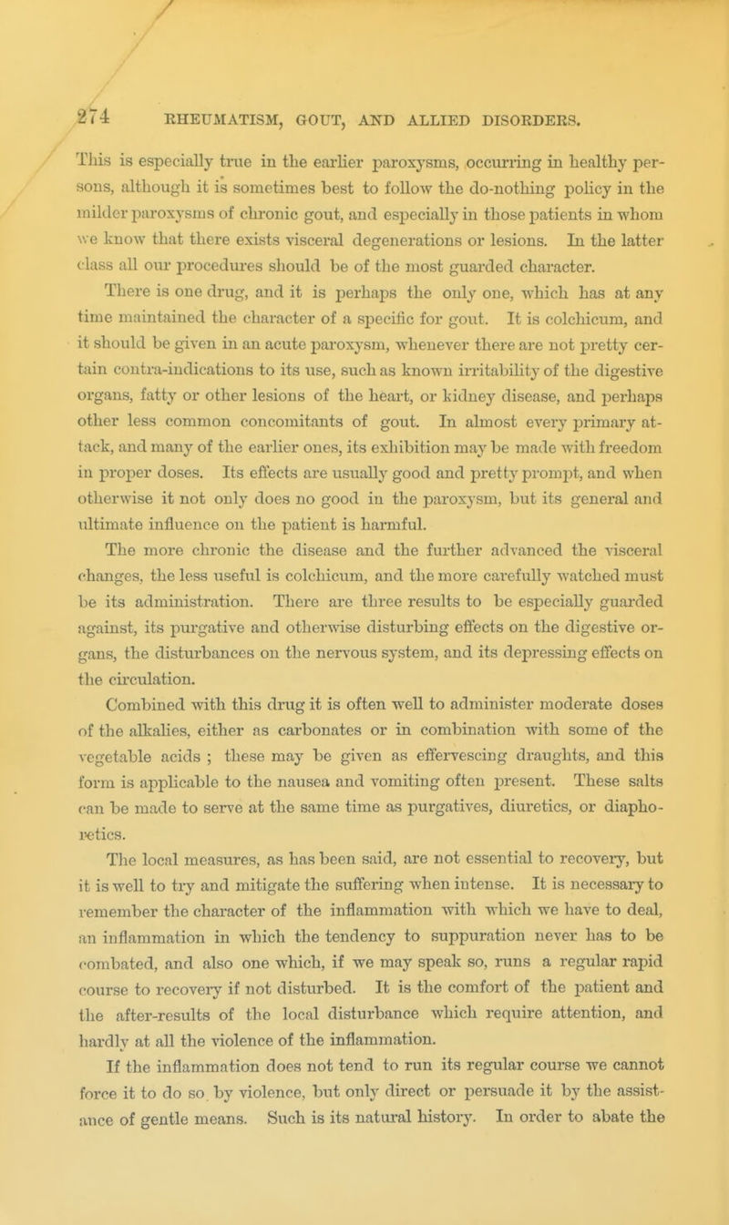 / V 274 RHEUMATISM, GOUT, AND ALLIED DISORDERS. This is especially true in the earlier j^aroxysms, occurring in healthy per- sons, although it is sometimes best to follow the do-nothing policy in the milder paroxysms of chronic gout, and especially in those j)atients in whom we know that there exists visceral degenerations or lesions. In the latter class all our procedures should be of the most guarded character. There is one drug, and it is perhaps the only one, which has at any time maintained the character of a specific for gout. It is colchicum, and it should be given in an acute paroxysm, whenever there are not pretty cer- tain contra-indications to its use, such as known irritability of the digestive organs, fatty or other lesions of the heart, or kidney disease, and perhaps other less common concomitants of gout. In almost every primary at- tack, and many of the earlier ones, its exhibition may be made with freedom in proper doses. Its effects are usually good and pretty prompt, and when otherwise it not only does no good in the paroxysm, but its general and ultimate influence on the patient is harmful. The more chronic the disease and the further advanced the visceral changes, the less useful is colchicum, and the more carefully watched must be its administration. There are three results to be especially guarded against, its purgative and otherwise disturbing effects on the digestive or- gans, the disturbances on the ners'ous system, and its depressing effects on the circulation. Combined with this drug it is often well to administer moderate doses of the alkalies, either as carbonates or in combination with some of the vegetable acids ; these may be given as effervescing draughts, and this form is applicable to the nausea and vomiting often present. These salts can be made to serve at the same time as purgatives, diuretics, or diapho- iietics. The local measures, as has been said, are not essential to recovery, but it is well to try and mitigate the suffering when intense. It is necessary to remember the character of the inflammation with which we have to deal, an inflammation in which the tendency to suppuration never has to be combated, and also one which, if we may speak so, runs a regular rapid course to recoveiy if not disturbed. It is the comfort of the patient and the after-results of the local disturbance which require attention, and hardly at all the violence of the inflammation. If the inflammation does not tend to run its regular course we cannot force it to do so by violence, but only direct or persuade it by the assist- ance of gentle means. Such is its natural history. In order to abate the