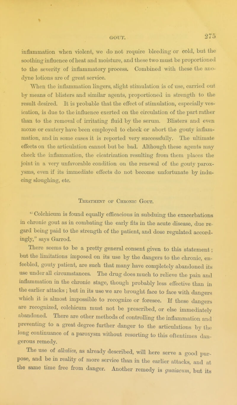 GOUT. 2 I O inflammation when violent, we do not require bleeding or cold, but the soothing influence of heat and moisture, and these two must be prof)ortioned to the severity of inflammatory j)rocess. Combined with these the ano- dyne lotions are of great service. TVTien the inflammation lingers, slight stimulation is of use, carried out by means of blisters and similar agents, 2:)roportioned in strength to the result desired. It is probable that the efl'ect of stimulation, especially ves- ication, is due to the influence exerted on the circulation of the part rather than to the removal of irritating fluid by the serum. Blisters and even moxae or cautery have been employed to check or abort the gouty inflam- mation, and in some cases it is reported very successfully. The ultimate effects on the ai'ticulation cannot but be bad. Although these agents may check the inflammation, the cicatrization resulting from them places the joint in a very unfavorable condition on the renewal of the gouty j^arox- ysms, even if its immediate effects do not become unfortunate by indu- cing sloughing, etc. Tkelvtment of Chhonic Gout. '•■ Colchicum is found equally efficacious in subduing the exacerbations in chronic gout as in combating the early fits in the acute disease, due re- gard being paid to the strength of the patient, and dose regulated accord- ingly, says Garrod. There seems to be a pretty general consent given to this statement; but the limitations imposed on its use by the dangers to the chronic, en- feebled, gouty patient, are such that many have completely abandoned its use under aU circumstances. The drug does much to relieve the pain and inflammation in the chronic stage, though probably less effective than in the earher attacks ; but in its use we are brought face to face with dangers which it is almost impossible to recognize or foresee. If these dangers are recognized, colchicum must not be prescribed, or else immediately abandoned. There are other methods of controlling the inflammation and preventing to a gi-eat degi-ee further danger to the articulations by the long continuance of a paroxysm without resorting to this oftentimes dan- gerous remedy. The use of alkalies, as akeady described, will here serve a good pur- pose, and be in reality of more service than in the earlier attacks, and at the same time free from danger. Another remedy is guaiacum, but its
