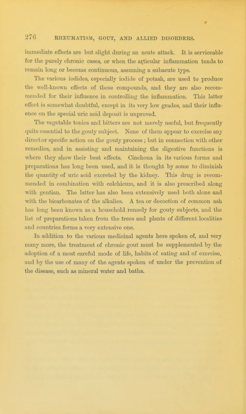 immediate effects are but slight during an acute attack. It is serviceable for the purely chronic cases, or when the articular inflammation tends to remain long or become continuous, assuming a subacute type. The various iodides, especially iodide of i)otash, are used to produce the well-known efiects of these compounds, and they are also recom- mended for their influence in controlling the inflammation. This latter efiect is somewhat doubtful, except in its very low grades, and their influ- ence on the special uric acid deposit is unproved. The vegetable tonics and bitters are not merely useful, but frequently quite essential to the gouty subject. None of them appear to exercise any direct or specific action on the gouty process ; but in connection with other remedies, and in assisting and maintaining the digestive functions is where they show theu* best effects. Cinchona in its various forms and prej)arations has long been used, and it is thought by some to diminish the quantity of uric acid excreted by the kidney. This drag is recom- mended in combination with colchicum, and it is also prescribed along with gentian. The latter has also been extensively used both alone and with the bicarbonates of the alkahes. A tea or decoction of common ash has long been known as a household remedy for gouty subjects, and the list of preparations taken from the trees and plants of different localities and countries forms a very extensive one. Li addition to the various medicinal agents here spoken of, and very many more, the treatment of chronic gout must be supplemented by the adoj)tion of a most careful mode of hfe, habits of eating and of exercise, and by the use of many of the agents spoken of under the prevention of the disease, such as mineral water and baths.