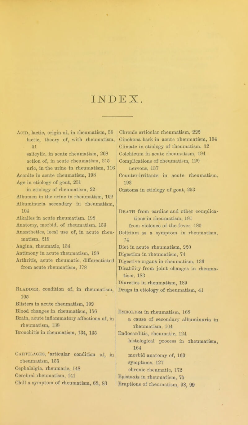 1 INDEX. Acid, lactic, origin of, in rheumatism, 50 lactic, theory of, with rheumatism, 51 salicylic, in acute rheumatism, 208 action of, in acute rheumatism, 315 uric, in the urine in rheumatism, 116 Aconite in acute rheumatism, 198 Age in etiology of gout, 251 in etiology of rheumatism, 22 Albumen in the urine in rheumatism, 102 Albuminuria secondary in rheumatism, 104 Alkalies in acute rheumatism, 198 Anatomy, morbid, of rheumatism, 153 Anaesthetics, local use of, in acute rheu- matism, 219 Angina, rheumatic, 134 Antimony in acute rheumatism, 198 Arthritis, acute rheumatic, differentiated from acute rheumatism, 178 Bladder, condition of, in rheumatism, 105 Blisters in acute rheumatism, 193 Blood changes in rheumatism, 156 Brain, acute inflammatory affections of, in rheumatism, 138 Bronchitis in rheumatism, 134, 135 Cartilages, 'articular condition of, in rheumatism, 155 Cephalalgia, rheumatic, 148 Cerebral rheumatism, 141 Chill a symptom of rheumatism, 68, 83 I Chronic articular rheumatism, 233 Cinchona bark in acute rheumatism, 194 Climate in etiology of rheumatism, 33 Colchicum in acute rheumatism, 194 Complications of rheumati-sm, 130 nervous, 137 Counter-irritants in acute rheumatism, 192 Customs in etiology of gout, 253 Death from cardiac and other complica- tions in rheumatism, 181 from violence of the fever, 180 Delirium as a symptom in rheumatism, 74 Diet in acute rheumatism, 230 Digestion in rheumatism, 74 Digestive organs in rheumatism, 136 Disability from joint changes in rheuma- tism, 183 Diuretics in rheumatism, 189 Drugs in etiology of rheumatism, 41 Embolism in rheumatism, 168 a cause of secondary albuminuria in rheumatism, 104 Endocarditis, rheumatic, 124 histological process in rheumatism, 104 morbid anatomy of, 160 symptoms, 127 chronic rheumatic, 172 Epistaxis in rheumatism, 75 Eruptions of rheumatism, 98, 99