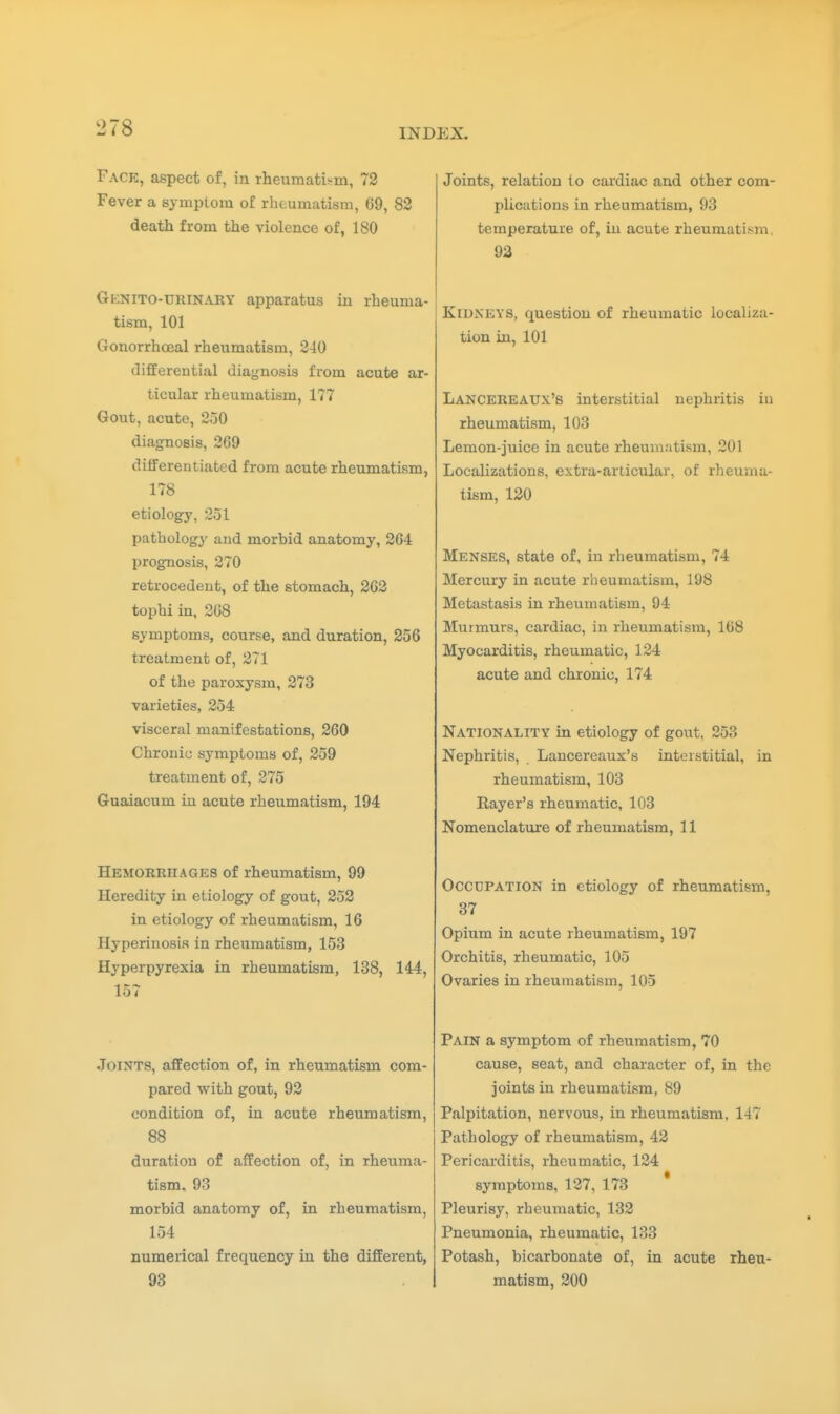 Face, aspect of, in rheumatism, 72 Fever a symptom of rheumatism, 69, 82 death from the violence of, 180 Gknito-urinaky apparatus in rheuma- tism, 101 Gonorrhceal rheumatism, 240 differential diagnosis from acute ar- ticular rheumatism, 177 Gout, acute, 250 diagnosis, 269 differentiated from acute rheumatism, 178 etiology, 251 pathology and morbid anatomy, 264 prognosis, 270 retrocedent, of the stomach, 262 tophi in, 268 symptoms, course, and duration, 256 treatment of, 271 of the paroxysm, 273 varieties, 254 visceral manifestations, 260 Chronic symptoms of, 259 treatment of, 275 Guaiacum in acute rheumatism, 194 Hemorrhages of rheumatism, 99 Heredity in etiology of gout, 252 in etiology of rheumatism, 16 Hyperinosis in rheumatism, 153 Hyperpyrexia in rheumatism, 138, 144, 157 Joints, affection of, in rheumatism com- pared with gout, 92 condition of, in acute rheumatism, 88 duration of affection of, in rheuma- tism, 93 morbid anatomy of, in rheumatism, 154 numerical frequency in the different, 93 Joints, relation to cardiac and other com- plications in rheumatism, 93 temperature of, in acute rheumatism. 93 Kidneys, question of rheumatic localiza- tion in, 101 Lancereaux's interstitial nephritis iu rheumatism, 103 Lemon-juice in acute rheumatism, 201 Localizations, extra-articular, of rheuma- tism, 120 Menses, state of, in rheumatism, 74 Mercury in acute rheumatism, 198 Metastasis in rheumatism, 94 Murmurs, cardiac, in rheumatism, 168 Myocarditis, rheumatic, 124 acute and chronic, 174 Nationality in etiology of gout. 253 Nephritis, Lancereaux's interstitial, in rheumatism, 103 Rayer's rheumatic, 103 Nomenclature of rheumatism, 11 Occupation in etiology of rheumatism, 37 Opium in acute rheumatism, 197 Orchitis, rheumatic, 105 Ovaries in rheumatism, 105 Pain a symptom of rheumatism, 70 cause, seat, and character of, in the joints in rheumatism, 89 Palpitation, nervous, in rheumatism, 147 Pathology of rheumatism, 42 Pericarditis, rheumatic, 124 symptoms, 127, 173 Pleurisy, rheumatic, 132 Pneumonia, rheumatic, 133 Potash, bicarbonate of, in acute rheu- matism, 200