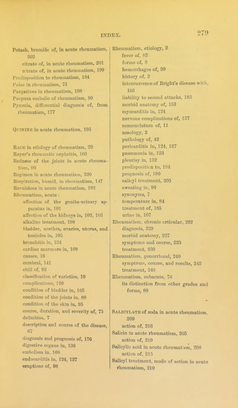 Potash, bromide of, in acute rheumatism, 202 citrate of, in acute rheumatism, 201 nitrate of, in acute rheumatism, 199 Predisposition to rheumatism, 184 L'ulse in rheumatism, 73 Purgatives in rheumatism, 188 ■ Purpura embolic of rheumatism, 99 Pya3mia, differential diagnosis of, from rheumatism, 177 Quinine in acute rheumatism, 195 Race in etiology of rheumatism, 32 Rayer's rheumatic nephritis, 103 Redness of the joints in acute rheuma- tism, 90 Re^ifimen in acute rheumatism, 220 Respiration, humid, in rheumatism, 147 Revulsions in acute rheumatism, 192 Rheumatism, acute : affection of the geuito-urinary ap- paratus in, 101 affection of the kidneys in, 102, 103 alkaline treatment, 198 bladder, urethra, ovaries, uterus, and testicles in, 105 bronchitis in, 134 cardiac murmurs in, 1C8 causes, 16 cerebral, 141 chill of, 83 classification of varieties, 10 complications, 120 condition of bladder in, 105 condition of the joints in. 88 condition of the skin in, 95 course, duration, and severity of, 75 definition, 7 description and course of the disease, 07 diagnosis and prognosis of, 176 digestive organs in, 136 embolism in, 168 endocarditis in, 124, 127 OTuptions of, 98 Rheumatism, etiology, 3 fever of, 82 forms of, 8 hemorrhages of, 99 history of, 2 intercurrence of Bright's disease with, 103 liability to second attacks, 183 morbid anatomy of, 153 myocarditis in, 124 nervous complications of, 137 nomenclature of, 11 nosology, 2 pathology of, 42 pericarditis in, 124, 127 pneumonia in, 133 pleurisy in. 132 predisposition to, 184 prognosis of, 180 salicyl treatment, 205 sweating in, 96 synonyms, 7 temperature in, 84 treatment of, 185 urino in, 107 Rheumatism, chronic articular, 2*22 diagnosis, 229 morbid anatomy, 227 symptoms and course, 225 treatment, 230 Rheumatism, gonorrboeal, 240 symptoms, course, and results, 243 treatment, 24G Rheumatism, subacute, 70 its distinction from other grades and forms, 80 Salicylate of soda in acute rheumatism, 209 action of, 216 Salicin in acute rheumatism, 205 action of, 210 Salicylic acid in acute rheumatism, 208 action of, 215 Salicyl treatment, mode of action in acute rheumatism, 210