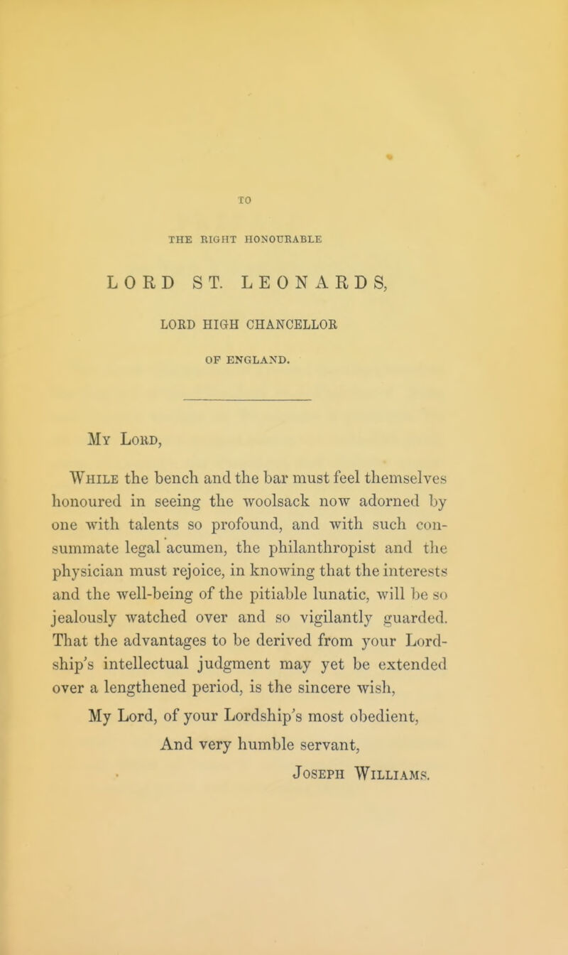 TO THE RIGHT HONOURABLE LORD ST. LEONARDS, LORD HIGH CHANCELLOR OF ENGLAND. My Lord, While the bench and the bar must feel themselves honoured in seeing the woolsack now adorned by one with talents so profound, and with such con- summate legal acumen, the philanthropist and the physician must rejoice, in knowing that the interests and the well-being of the pitiable lunatic, will be so jealously watched over and so vigilantly guarded. That the advantages to be derived from your Lord- ship's intellectual judgment may yet be extended over a lengthened period, is the sincere wish. My Lord, of your Lordship's most obedient, And very humble servant, Joseph Williams.