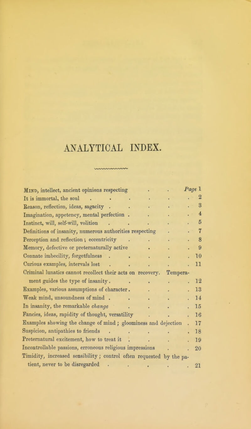 ANALYTICAL INDEX. Mind, intellect, ancient opinions respecting . . Page 1 It is immortal, the soul . . . • • -2 Reason, reflection, ideas, sagacity . . ■ • .3 Imagination, appetency, mental perfection . . . -4 Instinct, will, self-will, yolition . . . • .5 Definitions of insanity, numerous authorities respecting . . 7 Perception and reflection; eccentricity . . . .8 Memory, defective or pretematurally active . . .9 Connate imbecility, forgetfulness . . . . ,10 Curious examples, intervals lost . . . . .11 Criminal lunatics cannot recollect their acts on recovery. Tempera- ment guides the type of insanity. . . . .12 Examples, various assumptions of character. . . .13 Weak mind, unsoundness of mind . . . . .14 In insanity, the remarkable change . . . .15 Fancies, ideas, rapidity of thought, versatility . . .16 Examples showing the change of mind ; gloominess and dejection . 17 Suspicion, antipathies to friends . . . . .18 Preternatural excitement, how to treat it . . . .19 IncontroIIable passions, erroneous religious impressions . . 20 Timidity, increased sensibility; control often requested by the pa- tient, never to be disregarded . . . . .21