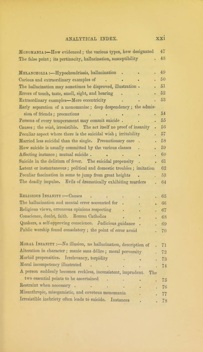 Monomania :—How evidenced; the various types, how designated 47 The false point; its pertinacitj', halhicination, susceptibility . 48 Melancholia :—Hypochondriasis, hallucination . . .49 Curious and extraordinary examples of . . . .50 The hallucination may sometimes be disproved, illustration . . 51 Errors of touch, taste, smell, sight, and hearing . . .52 Extraordinary examples—Mere eccentricity . . .53 Early separation of a monomaniac ; deep despondency ; the admis- sion of friends; precautions . . . . .54 Persons of every temperament may commit suicide . . .55 Causes; the idsh, irresistible. The act itself no proof of insanity . 56 Peculiar aspect where there is the suicidal wish ; irritability . 57 Married less suicidal than the single. Precautionary care . . 58 How suicide is usually committed by the various classes . . 59 Afi'ecting instance; mutual suicide . . , . .60 Suicide in the delirium of fever. The suicidal propensity , . 61 Latent or instantaneous ; political and domestic troubles ; imitation 62 Peculiar fascination in some to jump from great heights . . 53 The deadly impulse. Evils of dramatically exlubiting murders . 64 Religious Insanity :—Causes . . . . .65 The hallucination and mental error accounted for . , , 66 Religious views, erroneous opinions respecting . . .67 Conscience, doubt, faith. Roman Catholics . . .68 Quakers, a self-approving conscience. Judicious guidance . . 69 Public worship found consolatory ; the point of error avoid . 70 MoKAL Insanity :—No illusion, no hallucination, description of . 71 Alteration in character; manie sans delirc; moral perversity . 72 Morbid propensities. Irrelevancy, torpidity . . .73 Moral incompetency illustrated . . . , .74 A person suddenly becomes reckless, inconsistent, imprudent. The two essential points to be ascertained . . . .75 Restraint when necessary ..... Misanthropic, misogamistic, and covetous monomania . . 77 Irresistible inebriety often leads to suicide. Instances . .78