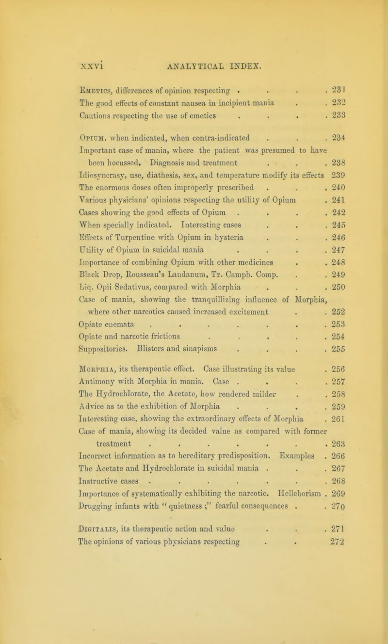 231 23-2 233 234 Emetics, differences of opinion respecting . Tile good effects of constant nausea in incipient mania Cautions respecting the use of emetics Opium, when indicated, when contra-indicated Important case of mania, wliere the patient was presumed to have been hocussed. Diagnosis and treatment , . . 238 Idiosyncrasy, use, diathesis, sex, and temperature modify its effects 239 The enormous doses often improperly prescribed . . . 240 Various physicians' opinions respecting the utilitj* of Opium . 241 Cases showing the good effects of Opium .... 242 When specially indicated. Interesting cases . . . 24.T Effects of Turpentine with Opium in hysteria . . . 246 Utility of Opium in suicidal mania .... 247 Importance of combining Opium with other medicines . . 248 Black Drop, Rousseau's Laudanum, Tr. Camph. Comp. . . 249 Liq. Opii Sedativus, compared with Morphia . . . 250 Case of manin, sliowing the tranquillizing influence of Morphia, where other narcotics caused increased excitement . . 252 Opiate enemnta ....... 253 Opiate and narcotic frictions ..... 254 Suppositories. Blisters and sinapisms .... 255 Morphia, its therapeutic effect. Case illustrating its value . 256 Antimony with Morphia in mania. Case .... 257 The Hydrochlorate, the Acetate, how rendered milder . . 258 Advice as to the exhibition of Morphia .... 259 Interesting case, showing the extraordinary effects of Morphia . 261 Case of mania, showing its decided value as compared with former treatment ...... . 263 Incon'ect information as to hereditary predisposition. Examples . 266 The Acetate and Hydrochlorate in suicidal mania . . . 267 Instructive cases ....... 268 Importance of systematically exhibiting the narcotic. Hcllcborism . 269 Drugging infants with  quietness fearful consequences . . 27o Digitalis, its therapeutic action and value . . . 271 The opinions of various physicians respecting . . 272